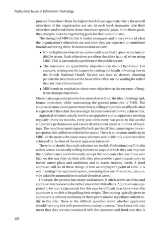 process filters down from the highest level of management, where the overall
objectives of the organization are set. At each level, managers take their
objectives and break these down into more specific goals. From these goals,
they delegate tasks by negotiating goals for their subordinates.
The strength of MBO is that it makes managers and others aware of what
the organization’s objectives are and how they are expected to contribute
towards achieving them. Its main weaknesses are:
● Not all legitimate objectives can be easily specified in precise and quan-
tifiable terms. Such objectives are often therefore ignored when using
MBO. This is particularly a problem in the public sector.
● The insistence on quantifiable objectives can distort behaviour. For
example, setting specific targets for cutting the length of waiting lists in
the British National Health Service can lead to doctors choosing
patients for treatment on the basis of the effect on the waiting list rather
than on their clinical needs.
● MBO tends to emphasize short-term objectives at the expense of long-
term strategic objectives.
Modernmanagementpracticehasmovedawayfromtheideaofsettingrigid,
formal objectives, while maintaining the general principles of MBO. The
emphasisisnowonempowerment;thatis,tellingemployeesatalllevelswhat
is expected of them but then leaving it to them to decide how to achieve this.
Appraisal schemes usually involve an appraiser and an appraisee meeting
regularly (every six months, every year, even every two years) to discuss the
employee’s performance and career development under a number of head-
ings. The result is a report signed by both parties; if they cannot agree on cer-
tainpointsthiswillberecordedinthereport.Thereisanobvioussimilarityto
MBO, all the more so because many schemes seek to identify objectives to be
achieved by the time of the next appraisal interview.
There is no doubt that such schemes are useful. Professional staff (in the
widest sense) are usually willing to listen to ways in which they can improve
their performance and will usually accept that someone else can throw new
light on the way they do their job; they also provide a good opportunity to
review career plans and ambitions and to assess training needs. A good
appraiser will do all these things. (From an employee’s point of view, it is
worth noting that appraisal reports, assuming they are favourable, can pro-
vide valuable ammunition in unfair dismissal cases.)
However, the process has many weaknesses. It often seems artificial and
appraisal interviews can be rather uncomfortable affairs. Appraisals are sup-
posed to be non-judgemental but this may be difficult to achieve when the
appraisee is not felt to be pulling their weight. The training typically given to
appraisers is derisory and many of them prove unable to perform satisfacto-
rily in the role. There is the difficult question about whether appraisals
should have any link with promotion or salary increase. Too close a link may
mean that they are not conducted with the openness and frankness that is
Professional Issues in Information Technology
120
 