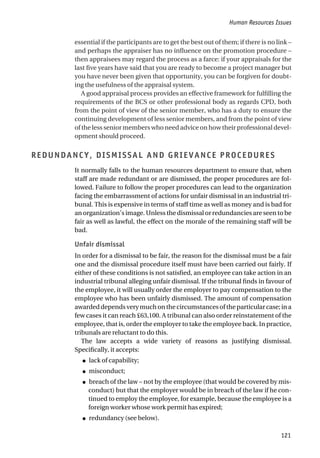 essential if the participants are to get the best out of them; if there is no link –
and perhaps the appraiser has no influence on the promotion procedure –
then appraisees may regard the process as a farce: if your appraisals for the
last five years have said that you are ready to become a project manager but
you have never been given that opportunity, you can be forgiven for doubt-
ing the usefulness of the appraisal system.
A good appraisal process provides an effective framework for fulfilling the
requirements of the BCS or other professional body as regards CPD, both
from the point of view of the senior member, who has a duty to ensure the
continuing development of less senior members, and from the point of view
of the less senior members who need advice on how their professional devel-
opment should proceed.
REDUNDANCY, DISMISSAL AND GRIEVANCE PROCEDURES
It normally falls to the human resources department to ensure that, when
staff are made redundant or are dismissed, the proper procedures are fol-
lowed. Failure to follow the proper procedures can lead to the organization
facing the embarrassment of actions for unfair dismissal in an industrial tri-
bunal. This is expensive in terms of staff time as well as money and is bad for
an organization’s image. Unless the dismissal or redundancies are seen to be
fair as well as lawful, the effect on the morale of the remaining staff will be
bad.
Unfair dismissal
In order for a dismissal to be fair, the reason for the dismissal must be a fair
one and the dismissal procedure itself must have been carried out fairly. If
either of these conditions is not satisfied, an employee can take action in an
industrial tribunal alleging unfair dismissal. If the tribunal finds in favour of
the employee, it will usually order the employer to pay compensation to the
employee who has been unfairly dismissed. The amount of compensation
awarded depends very much on the circumstances of the particular case; in a
few cases it can reach £63,100. A tribunal can also order reinstatement of the
employee, that is, order the employer to take the employee back. In practice,
tribunals are reluctant to do this.
The law accepts a wide variety of reasons as justifying dismissal.
Specifically, it accepts:
● lack of capability;
● misconduct;
● breach of the law – not by the employee (that would be covered by mis-
conduct) but that the employer would be in breach of the law if he con-
tinued to employ the employee, for example, because the employee is a
foreign worker whose work permit has expired;
● redundancy (see below).
Human Resources Issues
121
 
