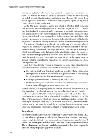 Furthermore, it allows for ‘any other reason’! However, there are many rea-
sons that cannot be used to justify a dismissal. These include anything
excluded by anti-discrimination legislation (see Chapter 11), taking legal
actionagainstanemployertoenforceyouremploymentrights,takingpartin
trade union activities, and so on.
In the UK, new regulations came into effect in October 2004 regarding
dismissalandthehandlingofgrievances.Themost important effect oftheseis
that dismissals will be automatically considered to be unfair unless the statu-
tory dismissal procedure has been followed. In other words, no matter what
the employee has done or has not done, if the employer has not followed the
statutory procedure in dismissing them, an industrial tribunal will judge the
employeetohavebeenunfairlydismissedandwillawardthemcompensation.
The statutory dismissal procedure is not, on the face of it, unreasonable. It
requires the employer to give the employee a written statement of why dis-
missal is being considered; the employer must then arrange a meeting at
which both sides can state their case. Following that meeting, the employer
mustinformtheemployeeofthedecision.Ifitisdecidedtogoaheadanddis-
miss the employee, then the employee must be given the opportunity to
appeal, with the appeal being considered by a more senior manager where
this is practicable.
Until the regulations have been in operation for some time, it is difficult to
know how tribunals will react to claims from employees such as:
● the statement of why dismissal was being considered did not provide
enough detail or was not provided far enough in advance of the meeting
for the employee properly to consider their response;
● the employer was too slow in following the procedures;
● thatthemeetingwasconductedinsuchawaythattheemployeedidnot
have a reasonable opportunity to state their case.
For this reason, it is very important for human resources departments to lay
down detailed procedures to ensure that such claims are not successful.
Of course, the fact that the statutory procedures have been followed does
not automatically mean that a tribunal will consider a dismissal to be fair.
Most of the reasons for which an employer might reasonably consider dis-
missing an employee – inability to do the job, misconduct, persistent absen-
teeism, and so on – are, in principle, acceptable, but the employer has to
show that appropriate training was offered or warnings given, and so on.
Redundancy
Essentially, dismissal because of redundancy (‘retrenchment’ in the USA)
occurs when employees are dismissed because the employer no longer
needs people to do their jobs. In these circumstances, most employees will
be entitled to compensation based on their age, salary and years of service.
The law lays down a minimum level of compensation that must be paid. In
practice, many employers pay more than this.
Professional Issues in Information Technology
122
 