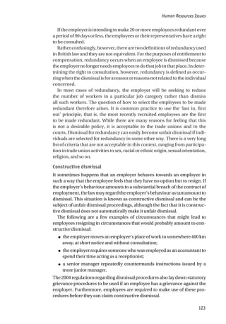 Iftheemployerisintendingtomake20ormoreemployeesredundantover
a period of 90 days or less, the employees or their representatives have a right
to be consulted.
Ratherconfusingly,however,therearetwodefinitionsofredundancyused
in British law and they are not equivalent. For the purposes of entitlement to
compensation, redundancy occurs when an employee is dismissed because
theemployernolongerneedsemployeestodothatjobinthatplace.Indeter-
mining the right to consultation, however, redundancy is defined as occur-
ring when the dismissal is for a reason or reasons not related to the individual
concerned.
In most cases of redundancy, the employer will be seeking to reduce
the number of workers in a particular job category rather than dismiss
all such workers. The question of how to select the employees to be made
redundant therefore arises. It is common practice to use the ‘last in, first
out’ principle, that is, the most recently recruited employees are the first
to be made redundant. While there are many reasons for feeling that this
is not a desirable policy, it is acceptable to the trade unions and to the
courts. Dismissal for redundancy can easily become unfair dismissal if indi-
viduals are selected for redundancy in some other way. There is a very long
list of criteria that are not acceptable in this context, ranging from participa-
tion in trade union activities to sex, racial or ethnic origin, sexual orientation,
religion, and so on.
Constructive dismissal
It sometimes happens that an employer behaves towards an employee in
such a way that the employee feels that they have no option but to resign. If
the employer’s behaviour amounts to a substantial breach of the contract of
employment,thelawmayregardtheemployer’sbehaviourastantamountto
dismissal. This situation is known as constructive dismissal and can be the
subject of unfair dismissal proceedings, although the fact that it is construc-
tive dismissal does not automatically make it unfair dismissal.
The following are a few examples of circumstances that might lead to
employees resigning in circumstances that would probably amount to con-
structive dismissal:
● the employer moves an employee’s place of work to somewhere 400 km
away, at short notice and without consultation;
● the employer requires someone who was employed as an accountant to
spend their time acting as a receptionist;
● a senior manager repeatedly countermands instructions issued by a
more junior manager.
The 2004 regulations regarding dismissal procedures also lay down statutory
grievance procedures to be used if an employee has a grievance against the
employer. Furthermore, employees are required to make use of these pro-
cedures before they can claim constructive dismissal.
Human Resources Issues
123
 
