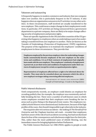 Professional Issues in Information Technology
124
Takeovers and outsourcing
It frequently happens in modern commerce and industry that one company
takes over another; this is particularly frequent in the IT industry. It also
happenswhenanorganizationoutsourcesitsITactivities(oranyotheractiv-
ities). In these circumstances, staff involved are usually transferred to the
new employer. This could mean a major change in their employment condi-
tions. In particular, if IT activities are being outsourced from a government
department to a private company, there are likely to be major changes affect-
ing security of employment and pension rights.
There are specific regulations in the UK and other countries of the EU gov-
erningwhathappenstoemployeeswhenanundertakingorpartofanunder-
taking is transferred from one employer to another. These are known as the
Transfer of Undertakings (Protection of Employment) (TUPE) regulations.
The purpose of the regulations is to maintain the employees’ conditions of
employment in these circumstances. They provide that:
Employeesemployedbythepreviousemployerwhentheundertakingchanges
hands automatically become employees of the new employer on the same
terms and conditions. It is as if their contracts of employment had originally
beenmadewiththenewemployer.Thusemployees’continuityofemployment
is preserved, as are their terms and conditions of employment under their con-
tractsofemployment(exceptforcertainoccupationalpensionrights).
Representatives of employees affected have a right to be informed about the
transfer. They must also be consulted about any measures which the old or
new employer envisages taking concerning affected employees.
     (2003)
Transfer of Undertakings: A Guide to the Regulations
Public interest disclosures
Until comparatively recently, an employer could dismiss an employee for
revealing publicly that, for example, the employer was consistently and wil-
fully breaking the law. There were a number of well-known cases in which
senior employees revealed that their employers were breaking the law in
areas such as price fixing or the disposal of toxic wastes. The employees (so-
called whistle blowers) were dismissed and, furthermore, because of the high
profilesofthecases,theyfounditimpossibletogetotherjobsintheindustry.
Theenquiriesaftertwoseriousaccidents–thesinkingofTheHeraldofFree
Enterprise and the Clapham Junction rail crash – revealed that employees
had been aware of the risk of such accidents occurring, but had not disclosed
them for fear of the consequences such disclosures might have for their jobs.
This, rather than the more publicized cases of whistle blowing, was the
immediate reason for bringing legislation before Parliament.
The Public Interest Disclosure Act 1998 (PIDA) applies to people at work
 