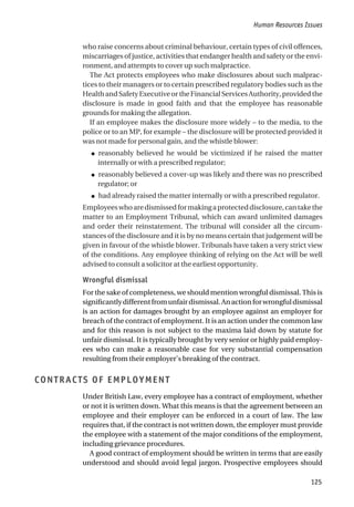 who raise concerns about criminal behaviour, certain types of civil offences,
miscarriages of justice, activities that endanger health and safety or the envi-
ronment, and attempts to cover up such malpractice.
The Act protects employees who make disclosures about such malprac-
tices to their managers or to certain prescribed regulatory bodies such as the
HealthandSafetyExecutiveortheFinancialServicesAuthority,providedthe
disclosure is made in good faith and that the employee has reasonable
grounds for making the allegation.
If an employee makes the disclosure more widely – to the media, to the
police or to an MP, for example – the disclosure will be protected provided it
was not made for personal gain, and the whistle blower:
● reasonably believed he would be victimized if he raised the matter
internally or with a prescribed regulator;
● reasonably believed a cover-up was likely and there was no prescribed
regulator; or
● had already raised the matter internally or with a prescribed regulator.
Employeeswhoaredismissedformakingaprotecteddisclosure,cantakethe
matter to an Employment Tribunal, which can award unlimited damages
and order their reinstatement. The tribunal will consider all the circum-
stances of the disclosure and it is by no means certain that judgement will be
given in favour of the whistle blower. Tribunals have taken a very strict view
of the conditions. Any employee thinking of relying on the Act will be well
advised to consult a solicitor at the earliest opportunity.
Wrongful dismissal
For the sake of completeness, we should mention wrongful dismissal. This is
significantlydifferentfromunfairdismissal.Anactionforwrongfuldismissal
is an action for damages brought by an employee against an employer for
breach of the contract of employment. It is an action under the common law
and for this reason is not subject to the maxima laid down by statute for
unfair dismissal. It is typically brought by very senior or highly paid employ-
ees who can make a reasonable case for very substantial compensation
resulting from their employer’s breaking of the contract.
CONTRACTS OF EMPLOYMENT
Under British Law, every employee has a contract of employment, whether
or not it is written down. What this means is that the agreement between an
employee and their employer can be enforced in a court of law. The law
requires that, if the contract is not written down, the employer must provide
the employee with a statement of the major conditions of the employment,
including grievance procedures.
A good contract of employment should be written in terms that are easily
understood and should avoid legal jargon. Prospective employees should
Human Resources Issues
125
 
