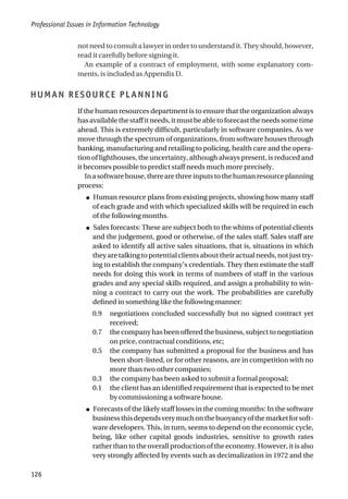 not need to consult a lawyer in order to understand it. They should, however,
read it carefully before signing it.
An example of a contract of employment, with some explanatory com-
ments, is included as Appendix D.
HUMAN RESOURCE PLANNING
If the human resources department is to ensure that the organization always
hasavailablethestaffitneeds,itmustbeabletoforecasttheneedssometime
ahead. This is extremely difficult, particularly in software companies. As we
move through the spectrum of organizations, from software houses through
banking, manufacturing and retailing to policing, health care and the opera-
tion of lighthouses, the uncertainty, although always present, is reduced and
it becomes possible to predict staff needs much more precisely.
Inasoftwarehouse,therearethreeinputstothehumanresourceplanning
process:
● Human resource plans from existing projects, showing how many staff
of each grade and with which specialized skills will be required in each
of the following months.
● Sales forecasts: These are subject both to the whims of potential clients
and the judgement, good or otherwise, of the sales staff. Sales staff are
asked to identify all active sales situations, that is, situations in which
they are talking to potential clients about their actual needs, not just try-
ing to establish the company’s credentials. They then estimate the staff
needs for doing this work in terms of numbers of staff in the various
grades and any special skills required, and assign a probability to win-
ning a contract to carry out the work. The probabilities are carefully
defined in something like the following manner:
0.9 negotiations concluded successfully but no signed contract yet
received;
0.7 the company has been offered the business, subject to negotiation
on price, contractual conditions, etc;
0.5 the company has submitted a proposal for the business and has
been short-listed, or for other reasons, are in competition with no
more than two other companies;
0.3 the company has been asked to submit a formal proposal;
0.1 the client has an identified requirement that is expected to be met
by commissioning a software house.
● Forecasts of the likely staff losses in the coming months: In the software
businessthisdependsverymuchonthebuoyancyofthemarketforsoft-
ware developers. This, in turn, seems to depend on the economic cycle,
being, like other capital goods industries, sensitive to growth rates
rather than to the overall production of the economy. However, it is also
very strongly affected by events such as decimalization in 1972 and the
Professional Issues in Information Technology
126
 