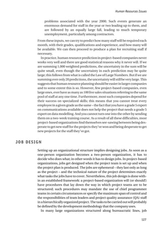 problems associated with the year 2000. Such events generate an
enormous demand for staff in the year or two leading up to them, and
are followed by an equally large fall, leading to much temporary
unemployment, particularly among contractors.
From these inputs, we can try to predict how many staff will be required each
month, with their grades, qualifications and experience, and how many will
be available. We can then proceed to produce a plan for recruiting staff if
necessary.
In practice, human resource prediction in project-based companies never
works very well and there are good statistical reasons why it never will. If we
are summing 1,000 weighted predictions, the uncertainty in the sum will be
quite small, even though the uncertainty in each prediction may be quite
large; this follows from what is called the Law of Large Numbers. But if we are
summingoveronly20predictions,theuncertaintywillstillbeverylarge.This
suggests that human resource planning should be easier in larger companies
and to some extent this is so. However, few project-based companies, even
largeones,everhaveasmanyas100livesales situations referring to thesame
pool of staff at any one time. Furthermore, most such companies depend for
their success on specialized skills; this means that you cannot treat every
employeeinagivengradeasthesame–thefactthatyouhaveagrade5expert
on communications available does not help the project that needs a grade 5
expert on data modelling. And you cannot turn one into the other by sending
them on a two-week training course. As a result of all these difficulties, most
project-based organizations find themselves see-sawing between being des-
perate to get new staff for the projects they’ve won and being desperate to get
new projects for the staff they’ve got.
JOB DESIGN
Setting up an organizational structure implies designing jobs. As soon as a
one-person organization becomes a two-person organization, it has to
decide who does what; in other words it has to design jobs. In project-based
organizations, jobs get designed when the project team is set up and when
the project plan is produced. The jobs are ephemeral – they last only as long
as the project – and the technical nature of the project determines exactly
what tasks the jobs have to cover. Nevertheless, this job design is done with-
in an established framework: a project-based organization will (or should!)
have procedures that lay down the way in which project teams are to be
structured; such procedures may mandate the use of chief programmer
teams in certain circumstances or specify the maximum span of control and
the responsibilities of team leaders and project quality assurance (QA) staff
inahierarchicallyorganizedproject.Thetaskstobecarriedoutwillprobably
be defined by the development methodology that the company uses.
In many large organizations structured along bureaucratic lines, job
Human Resources Issues
127
 