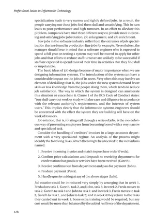 specialization leads to very narrow and tightly defined jobs. As a result, the
people carrying out those jobs find them dull and unsatisfying. This in turn
leads to poor performance and high turnover. In an effort to alleviate this
problem, companies have tried three different ways to provide more interest-
ing and satisfying jobs: job rotation, job enlargement, and job enrichment.
Few jobs in the software industry suffer from the extremes of job special-
ization that are found in production line jobs for example. Nevertheless, the
manager should bear in mind that a software engineer who is expected to
spend a full year on testing a system may well be moved to apply for other
jobs and that efforts to reduce staff turnover are unlikely to be successful if
staff are expected to spend most of their time in activities that they find dull
or unpalatable.
The basic ideas of job design become of major importance when we are
designing information systems. The introduction of the system can have a
considerable impact on the jobs of its users. Very often this may involve an
element of deskilling; that is, the jobs under the new system demand fewer
skills or less knowledge from the people doing them, which tends to reduce
job satisfaction. The way in which the system is designed can ameliorate
this situation or exacerbate it. Clause 1 of the BCS Code of Conduct states:
‘You shall carry out work or study with due care and diligence in accordance
with the relevant authority’s requirements, and the interests of system
users.’ This implies clearly that the information systems engineers should
be concerned with the effect the system they are building will have on the
work of its users.
Job rotation, that is, rotating staff through a series of jobs, is the most obvi-
ous way of preventing employees from becoming bored with a very narrow
and specialized task.
Consider the handling of creditors’ invoices in a large accounts depart-
ment with a very specialized regime, An analysis of the process might
identify the following tasks, which then might be allocated to the individuals
named:
1. Receive incoming invoice and match to purchase order (Freda).
2. Confirm price calculations and despatch to receiving department for
confirmation that goods or services have been received (Gareth).
3. Receive confirmation from department and pass for payment (John).
4. Produce payment (Peter).
5. Handle queries arising at any of the above stages (Julie).
Job rotation could be introduced very simply by arranging that in week 1,
Freda does task 1, Gareth, task 2, and John, task 3; in week 2, Freda moves to
task 2, Gareth to task 3 and John to task 1; and in week 3, Freda moves to task
3, Gareth to task 1, and John to task 2; and in week 4 they return to the tasks
they carried out in week 1. Some extra training would be required, but any
cost would be more than balanced by the added resilience of the department,
Professional Issues in Information Technology
128
 