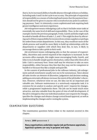 Human Resources Issues
129
that is, by its increased ability to handle absence through sickness or holiday.
Including tasks 4 and 5 in the cycle is not so easy. The principle of separation
of responsibility as a means of reducing fraud means that the payment func-
tion should not be given to anyone who is involved at any point in authoriz-
ing payment. Task 5 is inherently a more sophisticated task requiring both
greater intelligence and more experience.
Job enlargement means redesigning a job so that it includes more tasks at
essentially the same level of skill and responsibility. Thus, in the case of the
example cited in the previous paragraph, Freda, Gareth and John might each
be asked to handle all three of tasks 1, 2, and 3. This might be done by allocat-
ingeachofthemresponsibilityforinvoicesfromcertainsuppliersorperhaps
for orders from certain departments. In this way, they would see more of the
whole process and would be more likely to build up relationships with the
departments or suppliers with which they deal; this, in turn, is likely to
encourage them to take a pride in their work.
Job enrichment means redesigning jobs so that the amount of responsi-
bility, discretion and control required of the employee is increased. In the
accounts office example, this might mean encouraging Freda, Gareth, and
John to try to handle simple queries themselves, rather than refer them all to
Julie. Care is necessary here. Some staff may be reluctant to take on extra
responsibility, either because they fear that they may not be competent to
handle it or because they like a simple and quiet life.
In the context of professional jobs in the software industry, job enlarge-
ment and job enrichment usually turn out to be synonymous. Since almost
all tasks involve an element of discretion, judgement and decision making,
adding an extra task will always increase the extent of the job holder’s discre-
tion. However, whichever term we use, the idea can be an important and
valuable one. Software maintenance is a notoriously unpopular task; it is
common for an analyst to analyse and specify users’ requests for changes,
while a programmer implements them. The job can be made much more
attractive, and also valuable from the point of view of staff development, if
the job is enlarged so that one individual analyses user requests for changes,
specifies the changes and obtains change control board approval, as well as
implementing the changes and re-testing the system.
EXAMINATION QUESTIONS
The examination questions below relate to the material covered in this
chapter.
A 2000  1
Many organizations undertake regular job performance appraisals.
Appraisal systems can vary in purpose and style.
 