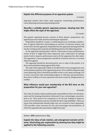 Professional Issues in Information Technology
130
Explain the different purposes of an appraisal system.
[4 marks]
Appraisal systems have three main purposes: monitoring performance,
career planning and assessing training needs.
Describe a suitable generic appraisal process, showing how this
might affect the style of the appraisal.
[15 marks]
The generic appraisal process consists of three phases: preparation, the
appraisal process itself, and documenting the appraisal.
Preparation should be, in part, a continuing process involving considera-
tion of agreed objectives and keeping an account of relevant actions and
events since the last appraisal. Preparation for the appraisal meeting itself will
involve writing up this material and thinking ahead to the following period.
In the appraisal meeting there will be a discussion of past performance,
review of how it might have been improved, and a discussion of training
needs, both to improve performance and to fit the appraisee for other tasks.
The appraisee’s career progression should be reviewed and new or revised
objectives agreed.
The appraisal should be documented by one or other of the parties. It is
then reviewed before being signed off by both.
The style of the appraisal is likely to be affected by what management sees
as the primary purpose of the appraisal process. If it is staff development and
career planning, then it should be possible to have a very open exchange. If it
is more concerned with monitoring progress or with pay and promotions,
then there is likely to be less openness and more scope for disagreement or
conflict.
What influence would your membership of the BCS have on the
preparation for your own appraisal?
[6 marks]
The code of conduct makes professionals responsible for their own develop-
ment and for keeping themselves informed of new technologies, practices,
and so on. They need to be competent to do the job, looking to improve,
awareofownlimitationsandaccountablefortheirresponsibilities.Theseare
issues that professionals should make sure are covered in their appraisals.
CPD provides some structure for this and encourages documentation, of
which the appraisal documentation might form part.
A 2001  3(a)
Explain the ideas of job rotation, job enlargement and job enrich-
ment, illustrating your explanation by showing how they might be
applied to the following scenario.
 