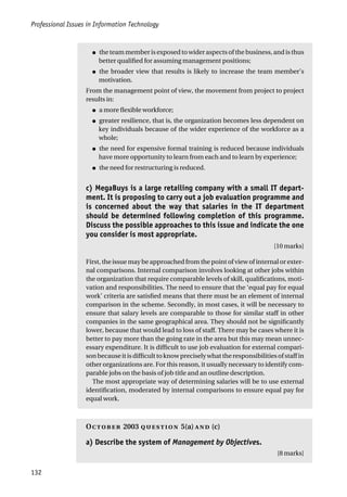 Professional Issues in Information Technology
132
● the team member is exposed to wider aspects of the business, and is thus
better qualified for assuming management positions;
● the broader view that results is likely to increase the team member’s
motivation.
From the management point of view, the movement from project to project
results in:
● a more flexible workforce;
● greater resilience, that is, the organization becomes less dependent on
key individuals because of the wider experience of the workforce as a
whole;
● the need for expensive formal training is reduced because individuals
have more opportunity to learn from each and to learn by experience;
● the need for restructuring is reduced.
c) MegaBuys is a large retailing company with a small IT depart-
ment. It is proposing to carry out a job evaluation programme and
is concerned about the way that salaries in the IT department
should be determined following completion of this programme.
Discuss the possible approaches to this issue and indicate the one
you consider is most appropriate.
[10 marks]
First, the issue may be approached from the point of view of internal or exter-
nal comparisons. Internal comparison involves looking at other jobs within
the organization that require comparable levels of skill, qualifications, moti-
vation and responsibilities. The need to ensure that the ‘equal pay for equal
work’ criteria are satisfied means that there must be an element of internal
comparison in the scheme. Secondly, in most cases, it will be necessary to
ensure that salary levels are comparable to those for similar staff in other
companies in the same geographical area. They should not be significantly
lower, because that would lead to loss of staff. There may be cases where it is
better to pay more than the going rate in the area but this may mean unnec-
essary expenditure. It is difficult to use job evaluation for external compari-
son because it is difficult to know precisely what the responsibilities of staff in
other organizations are. For this reason, it usually necessary to identify com-
parable jobs on the basis of job title and an outline description.
The most appropriate way of determining salaries will be to use external
identification, moderated by internal comparisons to ensure equal pay for
equal work.
O 2003  5(a)  (c)
a) Describe the system of Management by Objectives.
[8 marks]
 