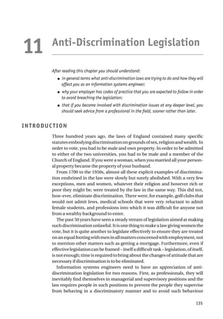 Anti-Discrimination Legislation
After reading this chapter you should understand:
● in general terms what anti-discrimination laws are trying to do and how they will
affect you as an information systems engineer;
● why your employer has codes of practice that you are expected to follow in order
to avoid breaching the legislation;
● that if you become involved with discrimination issues at any deeper level, you
should seek advice from a professional in the field, sooner rather than later.
INTRODUCTION
Three hundred years ago, the laws of England contained many specific
statutesembodyingdiscriminationongroundsofsex,religionandwealth.In
order to vote, you had to be male and own property. In order to be admitted
to either of the two universities, you had to be male and a member of the
Church of England. If you were a woman, when you married all your person-
al property became the property of your husband.
From 1700 to the 1950s, almost all these explicit examples of discrimina-
tion enshrined in the law were slowly but surely abolished. With a very few
exceptions, men and women, whatever their religion and however rich or
poor they might be, were treated by the law in the same way. This did not,
how-ever, eliminate discrimination. There were, for example, golf clubs that
would not admit Jews, medical schools that were very reluctant to admit
female students, and professions into which it was difficult for anyone not
from a wealthy background to enter.
The past 50 years have seen a steady stream of legislation aimed at making
such discrimination unlawful. It is one thing to make a law giving women the
vote, but it is quite another to legislate effectively to ensure they are treated
onanequalfootingwithmeninallmattersconcernedwithemployment,not
to mention other matters such as getting a mortgage. Furthermore, even if
effective legislation can be framed – itself a difficult task – legislation, of itself,
is not enough; time is required to bring about the changes of attitude that are
necessary if discrimination is to be eliminated.
Information systems engineers need to have an appreciation of anti-
discrimination legislation for two reasons. First, as professionals, they will
inevitably find themselves in managerial and supervisory positions and the
law requires people in such positions to prevent the people they supervise
from behaving in a discriminatory manner and to avoid such behaviour
135
11
 