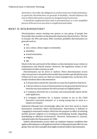 themselves. Secondly, the obligation to avoid certain sorts of discrimination,
in particular discrimination on grounds of disability, should influence the
way in which information systems are designed and constructed.
It should be emphasized that what is presented here is a very simplified
picture of the law in an area that is complicated and subtle.
WHAT IS DISCRIMINATION?
Discrimination means treating one person or one group of people less
favourably than another on the grounds of personal characteristics. The law
in Europe, the USA and many other countries prohibits discrimination on
grounds such as:
● sex;
● race, colour, ethnic origin or nationality;
● disability;
● sexual orientation;
● religion;
● age.
Much of the law and much of the debate on discrimination issues relates to
employment and related matters. However, the legislation relates to dis-
crimination in other contexts as well.
Discrimination can be direct or indirect. Direct discrimination occurs
when one person is treated less favourably than another specifically because
of their sex or race, and so on. Here are some examples that, on the face of it,
would constitute direct discrimination:
● A woman does exactly the same job as a man but is paid less than he is.
● A doctor refuses to treat a Chinese patient on the grounds that he has no
room for any more patients but then accepts an English patient.
● A company advertises for a secretary and automatically rejects all the
male applicants.
● A company advertises for ‘a mature woman to act as the Chief
Executive’s personal assistant’ or ‘a strong young man to work as a
trainee zoo-keeper’.
Industrial tribunals have increasingly taken the view that racial or sexual
harassment constitutes direct discrimination. Harassment is defined as
‘engaging in unwanted conduct which has the purpose or effect of violating
another person’s dignity or is creating an intimidating, hostile, degrading,
humiliating or offensive environment’. However, harassment is, anyway,
unlawful under the Harassment Act 1996.
Indirect discrimination occurs when an employer imposes conditions that
applytoallemployeesorallapplicantsbuthaveadisproportionateeffectonone
group.Hereareafewexamplesthatmightconstituteindirectdiscrimination:
Professional Issues in Information Technology
136
 