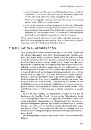 ● Advertising a job with the requirement that applicants must be at least
180 cm tall. In the UK, there are many men over 180 cm tall but very few
women. The result is that few women can apply for the job.
● When allocating public housing, a local authority has a policy of giving
priority to the children of existing tenants.
● An employer insisting that all employees work on Saturdays. This might
be held to be indirect discrimination against those who practice Judaism,
sinceSaturdayistheirSabbath.Thiswouldbediscriminationongrounds
of religion but, since the practitioners of Judaism are overwhelmingly of
the Jewish race, it might also be regarded as racial discrimination.
Where it is associated with employment, indirect discrimination can be
justified if the employer demonstrates that there is a genuine occupational
requirement that the offending condition be satisfied.
DISCRIMINATION ON GROUNDS OF SEX
Most people under 50 are surprised when they are told about the position
of women workers in the 1960s. Where formal salary scales were in opera-
tion, there would either be separate, lower scales for women or there
would be additional allowances for men, especially for married men. A
female employee who got married might lose her job or might be trans-
ferred to the ‘temporary’ staff, making her ineligible for bonuses or addition-
al holiday entitlement for long service. Women who had babies were not
normally expected to return to work and had no legal right to do so. Outside
a few professions such as nursing and teaching, promotion prospects for
women were very poor and there were few women in senior positions.
Indeed, it was very difficult for women to gain entry to academic and pro-
fessional courses in fields such as medicine or the law that would have
qualified them for senior positions. Discrimination also existed outside
the field of employment. Some hotels would refuse to let rooms to unaccom-
panied women. Building societies applied much stricter criteria when
considering whether to offer a mortgage to a single woman than to a single
man.
In the UK, this situation was dramatically changed by two Acts of
Parliament: the Equal Pay Act of 1970 and the Sex Discrimination Act of
1975. Although these acts have been repeatedly amended to extend their
scope and to clarify what constitutes sex discrimination, they form the cor-
nerstone of the present position. The most recent amendment at the time
that this was written was the Sex Discrimination (Indirect Discrimination
and Burden of Proof) Regulations 2001. The 1975 Act has been used as a
model for much subsequent legislation to make other types of discrimina-
tion unlawful.
The most important features of the law as it stands can be summarized as
follows:
Anti-Discrimination Legislation
137
 