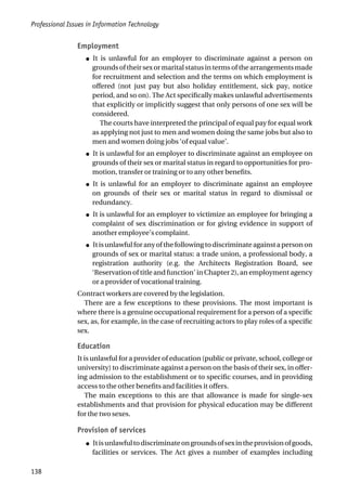 Employment
● It is unlawful for an employer to discriminate against a person on
grounds of their sex or marital status in terms of the arrangements made
for recruitment and selection and the terms on which employment is
offered (not just pay but also holiday entitlement, sick pay, notice
period, and so on). The Act specifically makes unlawful advertisements
that explicitly or implicitly suggest that only persons of one sex will be
considered.
The courts have interpreted the principal of equal pay for equal work
as applying not just to men and women doing the same jobs but also to
men and women doing jobs ‘of equal value’.
● It is unlawful for an employer to discriminate against an employee on
grounds of their sex or marital status in regard to opportunities for pro-
motion, transfer or training or to any other benefits.
● It is unlawful for an employer to discriminate against an employee
on grounds of their sex or marital status in regard to dismissal or
redundancy.
● It is unlawful for an employer to victimize an employee for bringing a
complaint of sex discrimination or for giving evidence in support of
another employee’s complaint.
● Itisunlawfulforanyofthefollowingtodiscriminateagainstapersonon
grounds of sex or marital status: a trade union, a professional body, a
registration authority (e.g. the Architects Registration Board, see
‘Reservation of title and function’ in Chapter 2), an employment agency
or a provider of vocational training.
Contract workers are covered by the legislation.
There are a few exceptions to these provisions. The most important is
where there is a genuine occupational requirement for a person of a specific
sex, as, for example, in the case of recruiting actors to play roles of a specific
sex.
Education
It is unlawful for a provider of education (public or private, school, college or
university) to discriminate against a person on the basis of their sex, in offer-
ing admission to the establishment or to specific courses, and in providing
access to the other benefits and facilities it offers.
The main exceptions to this are that allowance is made for single-sex
establishments and that provision for physical education may be different
for the two sexes.
Provision of services
● Itisunlawfultodiscriminateongroundsofsexintheprovisionofgoods,
facilities or services. The Act gives a number of examples including
Professional Issues in Information Technology
138
 