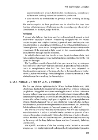 accommodation in a hotel, facilities for entertainment, recreation or
refreshment, banking and insurance services, and so on.
● It is unlawful to discriminate on grounds of sex in selling or letting
property.
The main exception to these provisions are for charities that have been
founded with the purpose of helping a specific group of people who are all of
the same sex, for example, single mothers.
Remedies
A person who believes that they have been discriminated against in their
employment because of their sex – whether by being refused a job, refused
promotion, paid less, not given training opportunities or anything else – can
bring the matter to an employment tribunal. If the tribunal finds in favour of
the complainant, it can award damages and make recommendations to the
respondent. If the respondent fails to act on the recommendations, the
amount of the damages may be increased.
An individual who feels that they have been the victim of sexual discrimi-
nation in the other areas covered by the legislation can take action in the civil
courts for damages.
The Equal Opportunities Commission is a government body set up to pro-
mote the cause of equality between the sexes. It provides advice and assis-
tance to complainants who feel that they have been subjected to
discrimination on grounds of their sex, whether in their employment or else-
where. Anyone considering a formal complaint of sex discrimination is well
advised to start by consulting the Commission.
DISCRIMINATION ON RACIAL GROUNDS
The first race relations legislation in the UK was the Race Relations Act 1965,
whichmadeitunlawfultodiscriminateongroundsofraceorcolourbybanning
people from using public services or entering places such as bars, cinemas or
theatres. It also created a new criminal offence of incitement to racial hatred by
inflammatorypublicationsorspeeches.In1968,afurtheractwaspassedmaking
it unlawful to refuse housing, employment or public services to people because
of their ethnic background. This act also established two new bodies, the Race
Relations Board, to deal with complaints of discrimination and the Community
RelationsCommissiontopromote‘harmoniouscommunityrelations’.
The present law is based on the Race Relations Act 1976 and subsequent
amendments to it. It makes it unlawful to discriminate on grounds of race,
colour,ethnicoriginornationality.Itintroducedtheideaofindirectdiscrim-
ination based on race. And it established the Commission for Racial Equality
by the merger of the Race Relations Board and the Community Relations
Commission.
The specific provisions of the law relating to discrimination on racial
groundsareverysimilartothosealreadydescribedrelatingtodiscrimination
Anti-Discrimination Legislation
139
 