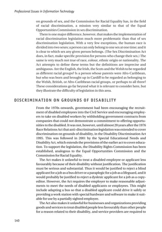 on grounds of sex, and the Commission for Racial Equality has, in the field
of racial discrimination, a mission very similar to that of the Equal
Opportunities Commission in sex discrimination.
There is one major difference, however, that makes the implementation of
racial discrimination legislation much more problematic than that of sex
discrimination legislation. With a very few exceptions, the human race is
divided into two sexes; a person can only belong to one sex at one time; and it
is clear to which sex any given person belongs. (The Sex Discrimination Act
does, in fact, make specific provision for persons who change their sex.) The
same is very much not true of race, colour, ethnic origin or nationality. The
Act attempts to define these terms but the definitions are imprecise and
ambiguous. Are the English, the Irish, the Scots and the Welsh to be regarded
as different racial groups? Is a person whose parents were Afro-Caribbean,
but who was born and brought up in Cardiff to be regarded as belonging to
the Welsh, British, or Afro-Caribbean racial groups, or perhaps to all three?
These considerations go far beyond what it is relevant to consider here, but
they illustrate the difficulty of legislation in this area.
DISCRIMINATION ON GROUNDS OF DISABILITY
From the 1970s onwards, government had been encouraging the recruit-
ment of disabled employees into the Civil Service and encouraging employ-
ers to take on disabled workers by withholding government contracts from
companies that could not demonstrate a commitment to offering opportu-
nities to the disabled. It was not, however, until almost 20 years after the 1976
RaceRelationsActthatanti-discriminationlegislationwasextendedtocover
discrimination on grounds of disability, in the Disability Discrimination Act
1995. This was followed in 2001 by the Special Educational Needs and
Disability Act, which extends the provisions of the earlier act to cover educa-
tion. To support the legislation, the Disability Rights Commission has been
established, analogous to the Equal Opportunities Commission and the
Commission for Racial Equality.
The Act makes it unlawful to treat a disabled employee or applicant less
favourably because of their disability without justification. The justification
must be serious and substantial. Thus it would be justified to reject a blind
applicant for a job as a bus driver or a paraplegic for a job as a lifeguard, and it
would probably be justified to reject a dyslexic applicant for a job as a copy-
editor. However, the Act requires the employer to make reasonable adjust-
ments to meet the needs of disabled applicants or employees. This might
include adapting a bus so that a disabled applicant could drive it safely or
providing a work station with special hardware and software to make it suit-
able for use by a partially sighted employee.
The Act also makes it unlawful for businesses and organizations providing
goods and services to treat disabled people less favourably than other people
for a reason related to their disability, and service providers are required to
Professional Issues in Information Technology
140
 