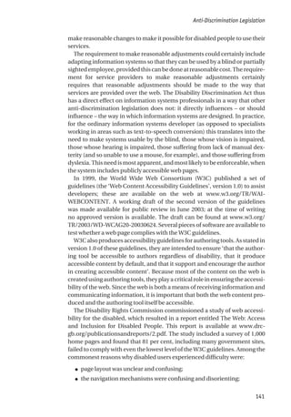 make reasonable changes to make it possible for disabled people to use their
services.
The requirement to make reasonable adjustments could certainly include
adapting information systems so that they can be used by a blind or partially
sightedemployee,providedthiscanbedoneatreasonablecost.Therequire-
ment for service providers to make reasonable adjustments certainly
requires that reasonable adjustments should be made to the way that
services are provided over the web. The Disability Discrimination Act thus
has a direct effect on information systems professionals in a way that other
anti-discrimination legislation does not: it directly influences – or should
influence – the way in which information systems are designed. In practice,
for the ordinary information systems developer (as opposed to specialists
working in areas such as text-to-speech conversion) this translates into the
need to make systems usable by the blind, those whose vision is impaired,
those whose hearing is impaired, those suffering from lack of manual dex-
terity (and so unable to use a mouse, for example), and those suffering from
dyslexia.Thisneedismostapparent,andmostlikelytobeenforceable,when
the system includes publicly accessible web pages.
In 1999, the World Wide Web Consortium (W3C) published a set of
guidelines (the ‘Web Content Accessibility Guidelines’, version 1.0) to assist
developers; these are available on the web at www.w3.org/TR/WAI-
WEBCONTENT. A working draft of the second version of the guidelines
was made available for public review in June 2003; at the time of writing
no approved version is available. The draft can be found at www.w3.org/
TR/2003/WD-WCAG20-20030624. Several pieces of software are available to
test whether a web page complies with the W3C guidelines.
W3C also produces accessibility guidelines for authoring tools. As stated in
version 1.0 of these guidelines, they are intended to ensure ‘that the author-
ing tool be accessible to authors regardless of disability, that it produce
accessible content by default, and that it support and encourage the author
in creating accessible content’. Because most of the content on the web is
created using authoring tools, they play a critical role in ensuring the accessi-
bility of the web. Since the web is both a means of receiving information and
communicating information, it is important that both the web content pro-
duced and the authoring tool itself be accessible.
The Disability Rights Commission commissioned a study of web accessi-
bility for the disabled, which resulted in a report entitled The Web: Access
and Inclusion for Disabled People. This report is available at www.drc-
gb.org/publicationsandreports/2.pdf. The study included a survey of 1,000
home pages and found that 81 per cent, including many government sites,
failed to comply with even the lowest level of the W3C guidelines. Among the
commonest reasons why disabled users experienced difficulty were:
● page layout was unclear and confusing;
● the navigation mechanisms were confusing and disorienting;
Anti-Discrimination Legislation
141
 