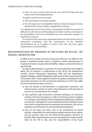 ● there was poor contrast between the text and the background and
colours were used inappropriately;
● graphics and text were too small;
● links and images were poorly labelled;
● the web pages were incompatible with the software designed to assist
disabled users (screen readers, magnification software).
It is striking that the first four of these, and possibly the fifth, are a source of
difficulty for all web users. Eliminating these faults would not only improve
the accessibility of the web to disabled users, but would also enhance its
usability for everyone.
It is clear from the report that a great deal needs to be done before there is
widespread compliance with the requirements of the Disability
Discrimination Act as it applies to access to the web. The most urgent
requirement is one of education.
DISCRIMINATION ON GROUNDS OF RELIGION OR BELIEF, OR
SEXUAL ORIENTATION
In 2000, the EU’s Equal Treatment Framework Directive (No.2000/78) was
issued. It required member states to legislate to make discrimination in
employment matters on grounds of disability, religion, sexual orientation or
age unlawful.
As regards discrimination on grounds of sexual orientation and religious
belief, the EU directive is implemented in the UK by the Employment
Equality (Sexual Orientation) Regulations 2003 and the Employment
Equality (Religion or Belief) Regulations 2003, both of which came into effect
in December 2003. These regulations follow the pattern established by the
Sexual Discrimination Act 1975 and the Race Relations Act 1976. They differ
in certain important respects, however:
● They are limited to discrimination in employment, education, and
related matters, and do not refer to discrimination in the provision of
services or accommodation, for example.
● They explicitly make harassment unlawful, defining it as ‘unwanted
conduct which has the purpose or effect of violating a person’s dignity
or creating an intimidating, hostile, degrading, humiliating or offensive
environment.Althoughthecourtsandindustrialtribunalshadaccepted
that racial or sexual harassment constituted discrimination, this was not
explicitly covered by previous anti-discrimination legislation.
● They do not make any body, such as the Commission for Racial
Equality, responsible for promoting the implementation of the legisla-
tion nor do they create any new body for this purpose. However, in
October 2003, the government announced its plans for a single equality
body for the UK to take over the responsibilities of the Equal
Professional Issues in Information Technology
142
 