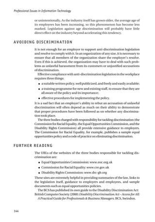 or unintentionally, As the industry itself has grown older, the average age of
its employees has been increasing, so this phenomenon has become less
marked. Legislation against age discrimination will probably have little
direct effect on the industry beyond accelerating this tendency.
AVOIDING DISCRIMINATION
It is not enough for an employer to support anti-discrimination legislation
and resolve to comply with it. In an organization of any size, it is necessary to
ensure that all members of the organization share the employer’s resolve.
Even if this is achieved, the organization may have to deal with such prob-
lems as unlawful harassment from its customers or unjustified accusations
of discrimination.
Effectivecompliancewithanti-discriminationlegislationintheworkplace
requires three things:
● a suitable written policy, well publicized, and freely and easily available;
● a training programme for new and existing staff, to ensure that they are
all aware of the policy and its importance;
● effective procedures for implementing the policy.
It is a sad fact that an employer’s ability to rebut an accusation of unlawful
discrimination will often depend as much on their ability to demonstrate
that proper procedures have been followed as on whether any discrimina-
tion took place.
The three bodies charged with responsibility for tackling discrimination (the
CommissionforRacialEquality,theEqualOpportunitiesCommission,andthe
Disability Rights Commission) all provide extensive guidance to employers.
The Commission for Racial Equality, for example, publishes a sample equal
opportunitiespolicyandacodeofpracticeoneliminatingdiscrimination.
FURTHER READING
The URLs of the websites of the three bodies responsible for tackling dis-
crimination are:
● Equal Opportunities Commission: www.eoc.org.uk
● Commission for Racial Equality: www.cre.gov.uk
● Disability Rights Commission: www.drc-gb.org
These sites are extremely helpful in providing summaries of the law, links to
the legislation itself, guidance to employers and employees, and sample
documents such as equal opportunities policies.
The BCS has published its own guide to the Disability Discrimination Act:
British Computer Society (2000) Disability Discrimination Act – Access for All:
A Practical Guide for Professionals & Business Managers. BCS, Swindon.
Professional Issues in Information Technology
144
 