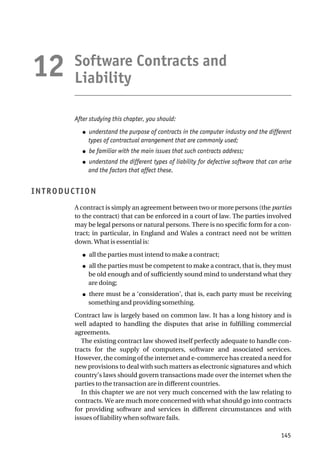 Software Contracts and
Liability
After studying this chapter, you should:
● understand the purpose of contracts in the computer industry and the different
types of contractual arrangement that are commonly used;
● be familiar with the main issues that such contracts address;
● understand the different types of liability for defective software that can arise
and the factors that affect these.
INTRODUCTION
A contract is simply an agreement between two or more persons (the parties
to the contract) that can be enforced in a court of law. The parties involved
may be legal persons or natural persons. There is no specific form for a con-
tract; in particular, in England and Wales a contract need not be written
down. What is essential is:
● all the parties must intend to make a contract;
● all the parties must be competent to make a contract, that is, they must
be old enough and of sufficiently sound mind to understand what they
are doing;
● there must be a ‘consideration’, that is, each party must be receiving
something and providing something.
Contract law is largely based on common law. It has a long history and is
well adapted to handling the disputes that arise in fulfilling commercial
agreements.
The existing contract law showed itself perfectly adequate to handle con-
tracts for the supply of computers, software and associated services.
However, the coming of the internet and e-commerce has created a need for
new provisions to deal with such matters as electronic signatures and which
country’s laws should govern transactions made over the internet when the
parties to the transaction are in different countries.
In this chapter we are not very much concerned with the law relating to
contracts. We are much more concerned with what should go into contracts
for providing software and services in different circumstances and with
issues of liability when software fails.
145
12
 