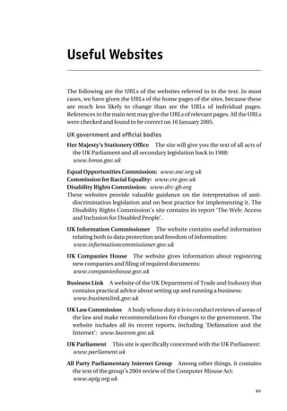 Useful Websites
The following are the URLs of the websites referred to in the text. In most
cases, we have given the URLs of the home pages of the sites, because these
are much less likely to change than are the URLs of individual pages.
References in the main text may give the URLs of relevant pages. All the URLs
were checked and found to be correct on 16 January 2005.
UK government and official bodies
Her Majesty’s Stationery Office The site will give you the text of all acts of
the UK Parliament and all secondary legislation back to 1988:
www.hmso.gov.uk
Equal Opportunities Commission: www.eoc.org.uk
Commission for Racial Equality: www.cre.gov.uk
Disability Rights Commission: www.drc-gb.org
These websites provide valuable guidance on the interpretation of anti-
discrimination legislation and on best practice for implementing it. The
Disability Rights Commission’s site contains its report ‘The Web: Access
and Inclusion for Disabled People’.
UK Information Commissioner The website contains useful information
relating both to data protection and freedom of information:
www.informationcommissioner.gov.uk
UK Companies House The website gives information about registering
new companies and filing of required documents:
www.companieshouse.gov.uk
Business Link A website of the UK Department of Trade and Industry that
contains practical advice about setting up and running a business:
www.businesslink.gov.uk
UK Law Commission A body whose duty it is to conduct reviews of areas of
the law and make recommendations for changes to the government. The
website includes all its recent reports, including ‘Defamation and the
Internet’: www.lawcom.gov.uk
UK Parliament This site is specifically concerned with the UK Parliament:
www.parliament.uk
All Party Parliamentary Internet Group Among other things, it contains
the text of the group’s 2004 review of the Computer Misuse Act:
www.apig.org.uk
xv
 