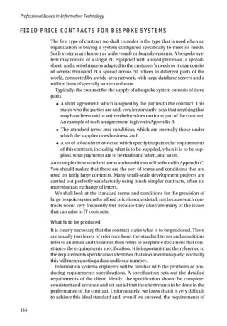 FIXED PRICE CONTRACTS FOR BESPOKE SYSTEMS
The first type of contract we shall consider is the type that is used when an
organization is buying a system configured specifically to meet its needs.
Such systems are known as tailor-made or bespoke systems. A bespoke sys-
tem may consist of a single PC equipped with a word processor, a spread-
sheet, and a set of macros adapted to the customer’s needs or it may consist
of several thousand PCs spread across 50 offices in different parts of the
world, connected by a wide-area network, with large database servers and a
million lines of specially written software.
Typically, the contract for the supply of a bespoke system consists of three
parts:
● A short agreement, which is signed by the parties to the contract: This
states who the parties are and, very importantly, says that anything that
may have been said or written before does not form part of the contract.
An example of such an agreement is given in Appendix B.
● The standard terms and conditions, which are normally those under
which the supplier does business; and
● A set of schedules or annexes, which specify the particular requirements
of this contract, including what is to be supplied, when it is to be sup-
plied, what payments are to be made and when, and so on.
AnexampleofthestandardtermsandconditionswillbefoundinAppendixC.
You should realize that these are the sort of terms and conditions that are
used on fairly large contracts. Many small-scale development projects are
carried out perfectly satisfactorily using much simpler contracts, often no
more than an exchange of letters.
We shall look at the standard terms and conditions for the provision of
large bespoke systems for a fixed price in some detail, not because such con-
tracts occur very frequently but because they illustrate many of the issues
that can arise in IT contracts.
What is to be produced
It is clearly necessary that the contract states what is to be produced. There
are usually two levels of reference here: the standard terms and conditions
refer to an annex and the annex then refers to a separate document that con-
stitutes the requirements specification. It is important that the reference to
the requirements specification identifies that document uniquely; normally
this will mean quoting a date and issue number.
Information systems engineers will be familiar with the problems of pro-
ducing requirements specifications. A specification sets out the detailed
requirements of the client. Ideally, the specification should be complete,
consistent and accurate and set out all that the client wants to be done in the
performance of the contract. Unfortunately, we know that it is very difficult
to achieve this ideal standard and, even if we succeed, the requirements of
Professional Issues in Information Technology
146
 