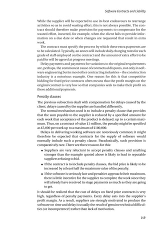 While the supplier will be expected to use its best endeavours to rearrange
activities so as to avoid wasting effort, this is not always possible. The con-
tract should therefore make provision for payments to compensate for the
wasted effort, incurred, for example, when the client fails to provide infor-
mation on a due date or when changes are requested that result in extra
work.
The contract must specify the process by which these extra payments are
to be calculated. Typically, an annex will include daily charging rates for each
grade of staff employed on the contract and the amount of extra effort to be
paid for will be agreed at progress meetings.
Delay payments and payments for variations to the original requirements
are, perhaps, the commonest cause of contractual disputes, not only in soft-
ware engineering but in most other contracting industries – the construction
industry is a notorious example. One reason for this is that competitive
bidding for fixed price contracts often means that the profit margin on the
original contract is very low so that companies seek to make their profit on
these additional payments.
Penalty clauses
The previous subsection dealt with compensation for delays caused by the
client; delays caused by the supplier are handled differently.
The normal mechanism used is to include a penalty clause that provides
that the sum payable to the supplier is reduced by a specified amount for
each week that acceptance of the product is delayed, up to a certain maxi-
mum. Thus, on a contract of value £1 million, the penalty might be specified
as £5,000 per week up to a maximum of £100,000.
Delays in delivering working software are notoriously common; it might
therefore be expected that contracts for the supply of software would
normally include such a penalty clause. Paradoxically, such provision is
comparatively rare. There are three reasons for this:
● Suppliers are very reluctant to accept penalty clauses and anything
stronger than the example quoted above is likely to lead to reputable
suppliers refusing to bid.
● If the contract is to include penalty clauses, the bid price is likely to be
increased by at least half the maximum value of the penalty.
● If the software is seriously late and penalties approach their maximum,
there is little incentive for the supplier to complete the work since they
will already have received in stage payments as much as they are going
to get.
It should be realized that the cost of delays on fixed price contracts is very
high, regardless of penalty payments. Every delay eats into the supplier’s
profit margin. As a result, suppliers are strongly motivated to produce the
software on time and delay is usually the result of genuine technical difficul-
ties (or incompetence!) rather than lack of motivation.
Software Contracts and Liability
149
 