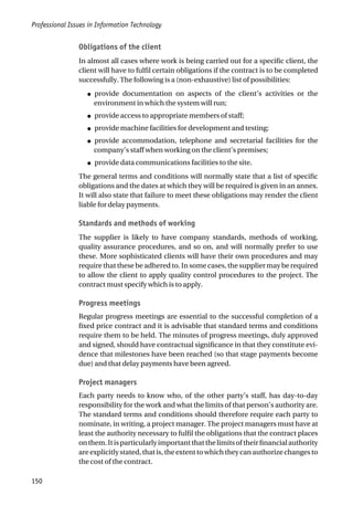 Obligations of the client
In almost all cases where work is being carried out for a specific client, the
client will have to fulfil certain obligations if the contract is to be completed
successfully. The following is a (non-exhaustive) list of possibilities:
● provide documentation on aspects of the client’s activities or the
environment in which the system will run;
● provide access to appropriate members of staff;
● provide machine facilities for development and testing;
● provide accommodation, telephone and secretarial facilities for the
company’s staff when working on the client’s premises;
● provide data communications facilities to the site.
The general terms and conditions will normally state that a list of specific
obligations and the dates at which they will be required is given in an annex.
It will also state that failure to meet these obligations may render the client
liable for delay payments.
Standards and methods of working
The supplier is likely to have company standards, methods of working,
quality assurance procedures, and so on, and will normally prefer to use
these. More sophisticated clients will have their own procedures and may
require that these be adhered to. In some cases, the supplier may be required
to allow the client to apply quality control procedures to the project. The
contract must specify which is to apply.
Progress meetings
Regular progress meetings are essential to the successful completion of a
fixed price contract and it is advisable that standard terms and conditions
require them to be held. The minutes of progress meetings, duly approved
and signed, should have contractual significance in that they constitute evi-
dence that milestones have been reached (so that stage payments become
due) and that delay payments have been agreed.
Project managers
Each party needs to know who, of the other party’s staff, has day-to-day
responsibility for the work and what the limits of that person’s authority are.
The standard terms and conditions should therefore require each party to
nominate, in writing, a project manager. The project managers must have at
least the authority necessary to fulfil the obligations that the contract places
onthem.Itisparticularlyimportantthatthelimitsoftheirfinancialauthority
areexplicitlystated,thatis,theextenttowhichtheycanauthorizechangesto
the cost of the contract.
Professional Issues in Information Technology
150
 