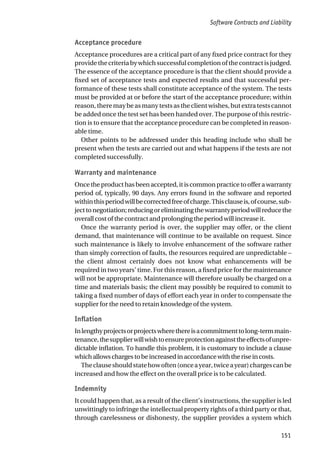 Acceptance procedure
Acceptance procedures are a critical part of any fixed price contract for they
provide the criteria by which successful completion of the contract is judged.
The essence of the acceptance procedure is that the client should provide a
fixed set of acceptance tests and expected results and that successful per-
formance of these tests shall constitute acceptance of the system. The tests
must be provided at or before the start of the acceptance procedure; within
reason, there may be as many tests as the client wishes, but extra tests cannot
be added once the test set has been handed over. The purpose of this restric-
tion is to ensure that the acceptance procedure can be completed in reason-
able time.
Other points to be addressed under this heading include who shall be
present when the tests are carried out and what happens if the tests are not
completed successfully.
Warranty and maintenance
Once the product has been accepted, it is common practice to offer a warranty
period of, typically, 90 days. Any errors found in the software and reported
withinthisperiodwillbecorrectedfreeofcharge.Thisclauseis,ofcourse,sub-
jecttonegotiation;reducingoreliminatingthewarrantyperiodwillreducethe
overall cost of the contract and prolonging the period will increase it.
Once the warranty period is over, the supplier may offer, or the client
demand, that maintenance will continue to be available on request. Since
such maintenance is likely to involve enhancement of the software rather
than simply correction of faults, the resources required are unpredictable –
the client almost certainly does not know what enhancements will be
required in two years’ time. For this reason, a fixed price for the maintenance
will not be appropriate. Maintenance will therefore usually be charged on a
time and materials basis; the client may possibly be required to commit to
taking a fixed number of days of effort each year in order to compensate the
supplier for the need to retain knowledge of the system.
Inflation
Inlengthyprojectsorprojectswherethereisacommitmenttolong-termmain-
tenance,thesupplierwillwishtoensureprotectionagainsttheeffectsofunpre-
dictable inflation. To handle this problem, it is customary to include a clause
whichallowschargestobeincreasedinaccordancewiththeriseincosts.
Theclauseshouldstatehowoften(onceayear,twiceayear)chargescanbe
increased and how the effect on the overall price is to be calculated.
Indemnity
It could happen that, as a result of the client’s instructions, the supplier is led
unwittingly to infringe the intellectual property rights of a third party or that,
through carelessness or dishonesty, the supplier provides a system which
Software Contracts and Liability
151
 