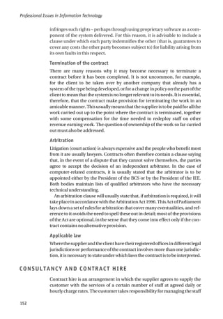 infringes such rights – perhaps through using proprietary software as a com-
ponent of the system delivered. For this reason, it is advisable to include a
clause under which each party indemnifies the other (that is, guarantees to
cover any costs the other party becomes subject to) for liability arising from
its own faults in this respect.
Termination of the contract
There are many reasons why it may become necessary to terminate a
contract before it has been completed. It is not uncommon, for example,
for the client to be taken over by another company that already has a
systemofthetypebeingdeveloped,orforachangeinpolicyonthepartofthe
client to mean that the system is no longer relevant to its needs. It is essential,
therefore, that the contract make provision for terminating the work in an
amicablemanner.Thisusuallymeansthatthesupplieristobepaidforallthe
work carried out up to the point where the contract is terminated, together
with some compensation for the time needed to redeploy staff on other
revenue earning work. The question of ownership of the work so far carried
out must also be addressed.
Arbitration
Litigation (court action) is always expensive and the people who benefit most
from it are usually lawyers. Contracts often therefore contain a clause saying
that, in the event of a dispute that they cannot solve themselves, the parties
agree to accept the decision of an independent arbitrator. In the case of
computer-related contracts, it is usually stated that the arbitrator is to be
appointed either by the President of the BCS or by the President of the IEE.
Both bodies maintain lists of qualified arbitrators who have the necessary
technical understanding.
An arbitration clause will usually state that, if arbitration is required, it will
takeplaceinaccordancewiththeArbitrationAct1996.ThisActofParliament
lays down a set of rules for arbitration that cover many eventualities, and ref-
erence to it avoids the need to spell these out in detail; most of the provisions
of the Act are optional, in the sense that they come into effect only if the con-
tract contains no alternative provision.
Applicable law
Wherethesupplierandtheclienthavetheirregisteredofficesindifferentlegal
jurisdictions or performance of the contract involves more than one jurisdic-
tion, it is necessary to state under which laws the contract is to be interpreted.
CONSULTANCY AND CONTRACT HIRE
Contract hire is an arrangement in which the supplier agrees to supply the
customer with the services of a certain number of staff at agreed daily or
hourly charge rates. The customer takes responsibility for managing the staff
Professional Issues in Information Technology
152
 