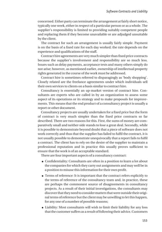 concerned. Either party can terminate the arrangement at fairly short notice,
typically one week, either in respect of a particular person or as a whole. The
supplier’s responsibility is limited to providing suitably competent people
and replacing them if they become unavailable or are adjudged unsuitable
by the client.
The contract for such an arrangement is usually fairly simple. Payment
is on the basis of a fixed rate for each day worked; the rate depends on the
experience and qualifications of the staff.
Contract hire agreements are very much simpler than fixed price contracts
because the supplier’s involvement and responsibility are so much less.
Issues such as delay payments, acceptance tests and many others simply do
not arise; however, as mentioned earlier, ownership of intellectual property
rights generated in the course of the work must be addressed.
Contract hire is sometimes referred to disparagingly as ‘body shopping’.
Closely related are the freelance agreements under which individuals sell
their own services to clients on a basis similar to contract hire.
Consultancy is essentially an up-market version of contract hire. Con-
sultants are experts who are called in by an organization to assess some
aspect of its operations or its strategy and to make proposals for improve-
ments. This means that the end product of a consultancy project is usually a
report or other document.
Consultancy projects are usually undertaken for a fixed price but the form
of contract is very much simpler than the fixed price contracts so far
described. There are two reasons for this. First, the sums of money are com-
paratively small and neither side stands to lose a great deal. Secondly, while
it is possible to demonstrate beyond doubt that a piece of software does not
work correctly and thus that the supplier has failed to fulfil the contract, it is
not usually possible to demonstrate unequivocally that a report fails to fulfil
a contract. The client has to rely on the desire of the supplier to maintain a
professional reputation and in practice this usually proves sufficient to
ensure that the work is of an acceptable standard.
There are four important aspects of a consultancy contract:
● Confidentiality: Consultants are often in a position to learn a lot about
the companies for which they carry out assignments and may well be in
a position to misuse this information for their own profit.
● Terms of reference: It is important that the contract refers explicitly to
the terms of reference of the consultancy team and, in practice, these
are perhaps the commonest source of disagreements in consultancy
projects. As a result of their initial investigations, the consultants may
discoverthattheyneedtoconsidermattersthatwereoutsidetheirorigi-
nal terms of reference but the client may be unwilling to let this happen,
for any one of a number of possible reasons;
● Liability: Most consultants will wish to limit their liability for any loss
that the customer suffers as a result of following their advice. Customers
Software Contracts and Liability
153
 