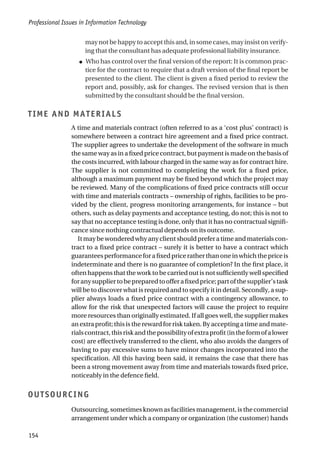 may not be happy to accept this and, in some cases, may insist on verify-
ing that the consultant has adequate professional liability insurance.
● Who has control over the final version of the report: It is common prac-
tice for the contract to require that a draft version of the final report be
presented to the client. The client is given a fixed period to review the
report and, possibly, ask for changes. The revised version that is then
submitted by the consultant should be the final version.
TIME AND MATERIALS
A time and materials contract (often referred to as a ‘cost plus’ contract) is
somewhere between a contract hire agreement and a fixed price contract.
The supplier agrees to undertake the development of the software in much
the same way as in a fixed price contract, but payment is made on the basis of
the costs incurred, with labour charged in the same way as for contract hire.
The supplier is not committed to completing the work for a fixed price,
although a maximum payment may be fixed beyond which the project may
be reviewed. Many of the complications of fixed price contracts still occur
with time and materials contracts – ownership of rights, facilities to be pro-
vided by the client, progress monitoring arrangements, for instance – but
others, such as delay payments and acceptance testing, do not; this is not to
say that no acceptance testing is done, only that it has no contractual signifi-
cance since nothing contractual depends on its outcome.
It may be wondered why any client should prefer a time and materials con-
tract to a fixed price contract – surely it is better to have a contract which
guaranteesperformanceforafixedpriceratherthanoneinwhichthepriceis
indeterminate and there is no guarantee of completion? In the first place, it
often happens that the work to be carried out is not sufficiently well specified
foranysuppliertobepreparedtoofferafixedprice;partofthesupplier’stask
will be to discover what is required and to specify it in detail. Secondly, a sup-
plier always loads a fixed price contract with a contingency allowance, to
allow for the risk that unexpected factors will cause the project to require
more resources than originally estimated. If all goes well, the supplier makes
an extra profit; this is the reward for risk taken. By accepting a time and mate-
rialscontract,thisriskandthepossibilityofextraprofit(intheformofalower
cost) are effectively transferred to the client, who also avoids the dangers of
having to pay excessive sums to have minor changes incorporated into the
specification. All this having been said, it remains the case that there has
been a strong movement away from time and materials towards fixed price,
noticeably in the defence field.
OUTSOURCING
Outsourcing, sometimes known as facilities management, is the commercial
arrangement under which a company or organization (the customer) hands
Professional Issues in Information Technology
154
 