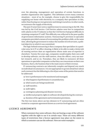 over the planning, management and operation of certain functions to
another organization (the supplier). This definition covers many common
situations – most of us, for example, choose to give the responsibility for
supplying our home with electricity to a company that specializes in this,
rather than buying our own generator and doing it ourselves; in other words,
we outsource the supply of electricity.
The past 25 years have seen a rapid increase in outsourcing in the UK. This
was led by the Civil Service. Civil Service salaries were low in comparison
with salaries in the IT industry so that the Civil Service had great difficulty in
retaining competent IT staff. This difficulty was reflected in the poor quality
of government information systems. Outsourcing IT provision to specialist
companies provided a means of overcoming this problem while, at the same
time,allowingthegovernmenttoreducethenumberofcivilservants,apolit-
ical objective to which it was committed.
The logic behind outsourcing is that a company that specializes in a parti-
cular area, be it IT or office cleaning, is likely to be able to make a better job
of running services than an organization whose main area of expertise is
elsewhere. Twenty-five years ago, companies would employ their own staff
to develop software, run the staff canteen, clean the offices, carry out mar-
ket research, and so on. Nowadays, they are likely to outsource all these
operations to specialist companies so that they can concentrate on their core
business, that is, the business that is the main source of their revenue.
IT outsourcing contracts are inherently complex and depend very much
on individual circumstances. It is not appropriate to go into detail here about
such contracts but the following is a list of just some of the points that need to
be addressed:
● how is performance to be monitored and managed;
● what happens if performance is unsatisfactory;
● which assets are being transferred;
● staff transfers;
● audit rights;
● contingency planning and disaster recovery;
● intellectual property rights in software developed during the contract;
● duration of the agreement and termination provisions.
The first two items above are key element in IT outsourcing and are often
treated as a separate agreement known as a service level agreement.
LICENCE AGREEMENTS
When customers buy some software, they are buying a copy of the software
together with the right to use it in certain ways. There are many different
types of restrictions that a licence agreement may place on the extent to
which a customer can use the software. Here are some examples:
Software Contracts and Liability
155
 