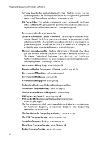 Advisory Conciliation and Arbitration Service Website where you can
accesscopiesofACASadvisorymaterialsuchas‘Disciplineandgrievances
at work’ and ‘Redundancy handling’: www.acas.org.uk
UK Patent Office The website contains the report produced by the Patent
Office in March 2001 giving the UK government’s position on the patent-
ing of software and business methods: www.patent.gov.uk
Government sites in other countries
The US Government’s Official Web Portal This site gives access to every-
thing to do with the federal government (but not the government of indi-
vidual states) of the USA, from the federal constitution to how to apply for
government grants. It includes the texts of all recent acts of Congress, as
well as the more important older ones: www.firstgov.gov
Missouri General Assembly Website of the State of Missouri, USA, where
you can find the Revised Statutes of the State of Missouri. Chapter 327
(Architects, Professional Engineers, Land Surveyors and Landscape
Architects) of these statutes is a good example of American legislation con-
cerning engineers: www.moga.state.mo.us
Government of Hong Kong: www.info.gov.hk
Directory of Indian Government Websites: goidirectory.nic.in
Government of Mauritius: ncb.intnet.mu/govt
Government of Sri Lanka: www.gov.lk
Government of Singapore: www.gov.sg
Professional bodies and international organizations
The British Computer Society: www.bcs.org.uk
The Institution of Electrical Engineers: www.iee.org
UK Engineering Council: www.engc.org.uk
UK Standard for Professional Engineering Competence:
www.uk-spec.org.uk
The first site contains a link to the second site, which is where the standards
for Chartered Engineer, Incorporated Engineer and Engineering
Technician are to be found.
The Association for Computing Machinery: www.acm.org
The IEEE Computer Society: www.computer.org
Australian Computer Society: www.acs.org.au
Hong Kong Computer Society: www.hkcs.org.hk
Indian Computer Society: www.csitvm.org
Professional Issues in Information Technology
xvi
 