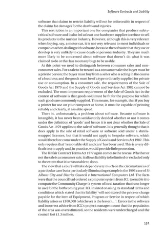 software that claims to restrict liability will not be enforceable in respect of
the claims for damages for the deaths and injuries.
This restriction is an important one for companies that produce safety-
critical software and it also led at least one hardware supplier to refuse to sell
its products to the nuclear industry. However, although this is very relevant
when buying, say, a motor car, it is not very relevant to most individuals or
companieswhendealingwithsoftware,becausethesoftwarethattheyuseor
develop is very unlikely to cause death or personal industry. They are much
more likely to be concerned about software that doesn’t do what it was
claimed to do or that has too many bugs to be usable.
At this point we need to distinguish between consumer sales and non-
consumersales.Forasaletobetreatedasaconsumersale:thebuyermustbe
a private person; the buyer must buy from a seller who is acting in the course
of a business; and the goods must be of a type ordinarily supplied for private
use or consumption. In a consumer sale, the requirements of the Sale of
Goods Act 1979 and the Supply of Goods and Services Act 1982 cannot be
excluded. The most important requirement of the Sale of Goods Act in the
context of software is that goods sold must be fit for the purpose for which
such goods are commonly supplied. This means, for example, that if you buy
a printer for use on your computer at home, it must be capable of printing
reliably and clearly, at a usable speed.
There is, unfortunately, a problem about software. Because software is
intangible, it has never been satisfactorily decided whether or not it comes
under the definition of ‘goods’ and hence it is not clear whether the Sale of
Goods Act 1979 applies to the sale of software. It is generally thought that it
does apply to the sale of retail software or software sold under a shrink-
wrapped licences, but that it would not apply to bespoke software, which
would therefore come under the Supply of Goods and Services Act 1982. This
only requires that ‘reasonable skill and care’ has been used. This is a very dif-
ficult test to apply and, in practice, would provide little protection.
The Unfair Contract Terms Act 1977 again comes to the rescue. Whether or
notthesaleisaconsumersale,itallowsliabilitytobelimitedorexcludedonly
to the extent that it is reasonable to do so.
The view that a court will take depends very much on the circumstances of
a particular case but a particularly illuminating example is the 1996 case of St
Albans City and District Council v International Computers Ltd. The facts
were that the council had ordered a computer system from ICL to enable it to
compute the Community Charge (a system of local taxation that is no longer
in use) for the forthcoming year. ICL insisted on using its standard terms and
conditions which stated that its liability ‘will not exceed the price or charge
payable for the item of Equipment, Program or Service in respect of which
liability arises or £100,000 (whichever is the lesser) …’. Errors in the software
and incorrect advice from ICL’s project manager meant that the population
of the area was overestimated, so the residents were undercharged and the
council lost £1.3 million.
Software Contracts and Liability
157
 