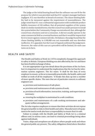 The judge at the initial hearing found that the software was not fit for the
purpose for which it was provided and that ICL’s project manager had been
negligent. ICL was therefore in breach of contract. The clause limiting liabi-
lity had to be measured against the requirement of reasonableness. The
judge noted that ICL was a substantial organization with worldwide product
liability insurance of £50 million; that all potential suppliers of the system
dealtonsimilarstandardterms;thatthecouncilwasunderpressuretoinstall
the system before the Community Charge was introduced; that, although the
council was a business and not a consumer, it did not usually operate in the
same commercial field as a normal business and that it would be impractical
for it to insure against commercial risks. On balance, the judge found that the
clause limiting liability to £100,000 was not reasonable and was therefore
ineffective. ICL appealed, but the Court of Appeal confirmed the judgement.
However, the value of this case as a precedent will be limited, for each case
turns on its facts.
HEALTH AND SAFETY
The Health and Safety at Work Act (1974) completely changed the approach
to safety in Britain. European thinking was also affected by the Act and there
has been fruitful exchange of ideas.
It is not appropriate to go into detail about the provisions of the Act here,
but it is important to understand the implications that the Act has for infor-
mation systems engineers. The Act states: ‘It shall be the duty of every
employer to ensure, so far as is reasonably practicable, the health, safety and
welfare at work of all his employees.’ It breaks this duty up into a number
of more specific duties. The ones that are of particular concern to software
engineers are:
● provision and maintenance of safe plant;
● provision and maintenance of safe systems of work;
● provision of such information, instruction, training, and supervision as
necessary;
● ensuring the workplace is maintained in a safe condition;
● provision and maintenance of a safe working environment and ade-
quate welfare arrangements.
The Act also requires employers to ensure that their activities do not expose
the general public to risks to their health and safety. Manufacturers of equip-
ment to be used at work also have a responsibility to ensure that it is safe.
Failure to comply with the Health and Safety at Work Act is a criminal
offence and, in serious cases, can lead to criminal proceedings being taken
against individuals.
Trains, ships and aeroplanes are all places where people work and where
the general public are present. The safety obligations listed above therefore
Professional Issues in Information Technology
158
 
