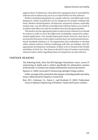 apply to them. Furthermore, they all involve equipment that is controlled by
software and accidents may occur as a result of defects in that software.
Modern manufacturing plants are usually software controlled and can be
dangerous; robots in particular can be dangerous for people working with
them. Modern chemical plants, oil refineries, and power stations, especially
nuclear ones, are all software controlled and software failures can result in
accidents that affect not only the workforce but also the general public.
This book is not the appropriate place to discuss how software is or should
be written in order to meet the high levels of reliability required for safety-
related applications. You should understand clearly, however, that there is
an extensive literature on the subject and that there are national and interna-
tional standards relating to it. An organization that undertakes to develop
safety-related software without employing staff who are familiar with the
appropriate development techniques is likely to be in breach of the Health
and Safety at Work Act. The clause in the BCS Code of Conduct (and similar
clauses in other codes) regarding claims of competence are also relevant.
FURTHER READING
The following book, from the BCS/Springer Practitioner series, covers IT
outsourcing in depth and is written specifically for information systems
professionals. It contains one chapter dedicated to contractual matters:
Sparrow, E. (2003) Successful IT Outsourcing. Springer Verlag, London.
Fuller coverage of the material in this chapter, including health and safety
issues, will be found in Chapters 5, 9 and 10 of:
Bott, M.F., Coleman, J.A., Eaton, J., and Rowland, D. (2001) Professional
Issues in Software Engineering, 3rd Edition. Taylor and Francis, London.
Software Contracts and Liability
159
 
