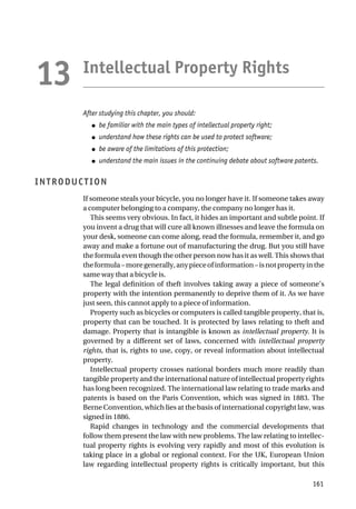Intellectual Property Rights
After studying this chapter, you should:
● be familiar with the main types of intellectual property right;
● understand how these rights can be used to protect software;
● be aware of the limitations of this protection;
● understand the main issues in the continuing debate about software patents.
INTRODUCTION
If someone steals your bicycle, you no longer have it. If someone takes away
a computer belonging to a company, the company no longer has it.
This seems very obvious. In fact, it hides an important and subtle point. If
you invent a drug that will cure all known illnesses and leave the formula on
your desk, someone can come along, read the formula, remember it, and go
away and make a fortune out of manufacturing the drug. But you still have
the formula even though the other person now has it as well. This shows that
theformula–moregenerally,anypieceofinformation–isnotpropertyinthe
same way that a bicycle is.
The legal definition of theft involves taking away a piece of someone’s
property with the intention permanently to deprive them of it. As we have
just seen, this cannot apply to a piece of information.
Property such as bicycles or computers is called tangible property, that is,
property that can be touched. It is protected by laws relating to theft and
damage. Property that is intangible is known as intellectual property. It is
governed by a different set of laws, concerned with intellectual property
rights, that is, rights to use, copy, or reveal information about intellectual
property.
Intellectual property crosses national borders much more readily than
tangible property and the international nature of intellectual property rights
has long been recognized. The international law relating to trade marks and
patents is based on the Paris Convention, which was signed in 1883. The
Berne Convention, which lies at the basis of international copyright law, was
signed in 1886.
Rapid changes in technology and the commercial developments that
follow them present the law with new problems. The law relating to intellec-
tual property rights is evolving very rapidly and most of this evolution is
taking place in a global or regional context. For the UK, European Union
law regarding intellectual property rights is critically important, but this
161
13
 