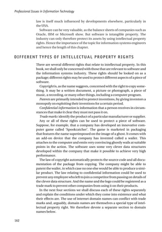 law is itself much influenced by developments elsewhere, particularly in
the USA.
Software can be very valuable, as the balance sheets of companies such as
Oracle, IBM or Microsoft show. But software is intangible property. The
industry can only therefore protect its assets by using intellectual property
rights. Hence the importance of the topic for information systems engineers
and hence the length of this chapter.
DIFFERENT TYPES OF INTELLECTUAL PROPERTY RIGHTS
There are several different rights that relate to intellectual property. In this
book, we shall only be concerned with those that are relevant to software and
the information systems industry. These rights should be looked on as a
package; different rights may be used to protect different aspects of a piece of
software.
Copyright is, as the name suggests, concerned with the right to copy some-
thing. It may be a written document, a picture or photograph, a piece of
music, a recording, or many other things, including a computer program.
Patents are primarily intended to protect inventions, by giving inventors a
monopoly on exploiting their inventions for a certain period.
Confidential information is information that a person receives in circum-
stances that make it clear they must not pass it on.
Trade marks identify the product of a particular manufacturer or supplier.
Any or all of these rights can be used to protect a piece of software.
Suppose, for example, that a company has developed an innovative com-
puter game called ‘Spookcatcher’. The game is marketed in packaging
that features the name superimposed on the image of a ghost. It comes with
an add-on device that the company has invented called a wailer. This
attaches to the computer and emits very convincing ghostly wails at suitable
points in the action. The software uses some very clever data structures
developed within the company that make it possible to achieve very high
performance.
The law of copyright automatically protects the source code and all docu-
mentation of the package from copying. The company might be able to
patent the wailer, in which case no one else would be able to produce a simi-
lar product. The law relating to confidential information could be used to
preventanyemployeewholefttojoinacompetitorfrompassingondetailsof
the clever data structure. And the name and the logo could be registered as a
trade mark to prevent other companies from using it on their products.
In the next four sections we shall discuss each of these rights separately
and explain the conditions under which they come into existence and what
their effects are. The use of internet domain names can conflict with trade
marks and, arguably, domain names are themselves a special type of intel-
lectual property right. We therefore devote a separate section to domain
names below.
Professional Issues in Information Technology
162
 