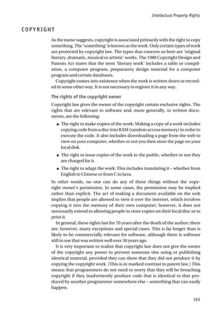 COPYRIGHT
As the name suggests, copyright is associated primarily with the right to copy
something. The ‘something’ is known as the work. Only certain types of work
are protected by copyright law. The types that concern us here are ‘original
literary, dramatic, musical or artistic’ works. The 1988 Copyright Design and
Patents Act states that the term ‘literary work’ includes a table or compil-
ation, a computer program, preparatory design material for a computer
program and certain databases.
Copyright comes into existence when the work is written down or record-
ed in some other way. It is not necessary to register it in any way.
The rights of the copyright owner
Copyright law gives the owner of the copyright certain exclusive rights. The
rights that are relevant to software and, more generally, to written docu-
ments, are the following:
● The right to make copies of the work: Making a copy of a work includes
copying code from a disc into RAM (random access memory) in order to
execute the code. It also includes downloading a page from the web to
view on your computer, whether or not you then store the page on your
local disk.
● The right to issue copies of the work to the public, whether or not they
are charged for it.
● The right to adapt the work: This includes translating it – whether from
English to Chinese or from C to Java.
In other words, no one can do any of these things without the copy-
right owner’s permission. In some cases, the permission may be implied
rather than explicit. The act of making a document available on the web
implies that people are allowed to view it over the internet, which involves
copying it into the memory of their own computer; however, it does not
necessarily extend to allowing people to store copies on their local disc or to
print it.
In general, these rights last for 70 years after the death of the author; there
are, however, many exceptions and special cases. This is far longer than is
likely to be commercially relevant for software, although there is software
still in use that was written well over 30 years ago.
It is very important to realize that copyright law does not give the owner
of the copyright any power to prevent someone else using or publishing
identical material, provided they can show that they did not produce it by
copying the copyright work. (This is in marked contrast to patent law.) This
means that programmers do not need to worry that they will be breaching
copyright if they inadvertently produce code that is identical to that pro-
duced by another programmer somewhere else – something that can easily
happen.
Intellectual Property Rights
163
 
