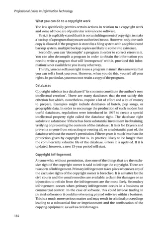 What you can do to a copyright work
The law specifically permits certain actions in relation to a copyright work
and some of these are of particular relevance to software.
First, it is explicitly stated that it is not an infringement of copyright to make
a backup of a program that you are authorized to use. However, only one such
copy is allowed. If the program is stored in a filing system with a sophisticated
backup system, multiple backup copies are likely to come into existence.
Secondly, you can ‘decompile’ a program in order to correct errors in it.
You can also decompile a program in order to obtain the information you
need to write a program that will ‘interoperate’ with it, provided this infor-
mation is not available to you in any other way.
Thirdly, you can sell your right to use a program in much the same way that
you can sell a book you own. However, when you do this, you sell all your
rights. In particular, you must not retain a copy of the program.
Databases
Copyright subsists in a database if ‘its contents constitute the author’s own
intellectual creation’. There are many databases that do not satisfy this
criterion but which, nonetheless, require a lot of effort and a lot of money
to prepare. Examples might include databases of hotels, pop songs, or
geographic data. In order to encourage the production of such modest but
useful databases, regulations were introduced in 1997 to create a special
intellectual property right called the database right. The database right
subsists in a database ‘if there has been substantial investment in obtaining,
verifying or presenting the contents of the database’. It lasts for 15 years and
prevents anyone from extracting or reusing all, or a substantial part of, the
database without the owner’s permission. Fifteen years is much less than the
protection given by copyright but is, in practice, likely to be longer than
the commercially valuable life of the database, unless it is updated. If it is
updated, however, a new 15-year period will start.
Copyright infringement
Anyone who, without permission, does one of the things that are the exclu-
sive right of the copyright owner is said to infringe the copyright. There are
two sorts of infringement. Primary infringement takes place whenever any of
the exclusive rights of the copyright owner is breached. It is a matter for the
civil courts and the usual remedies are available: a claim for damages or an
injunction to refrain from the infringement are the most likely. Secondary
infringement occurs when primary infringement occurs in a business or
commercial context. In the case of software, this could involve trading in
pirated software or it could involve using pirated software within a business.
This is a much more serious matter and may result in criminal proceedings
leading to a substantial fine or imprisonment and the confiscation of the
copying equipment, as well as civil damages.
Professional Issues in Information Technology
164
 
