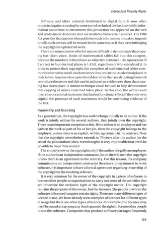 Software and other material distributed in digital form is now often
protected against copying by some sort of technical device. Inevitably, infor-
mation about how to circumvent this protection has appeared on the web
and ready-made devices to do it are available from certain sources. The 1988
Act provides that anyone who publishes such information or makes, imports
or sells such devices will be treated in the same way as if they were infringing
the copyright in a protected work.
Therearesomecasesinwhichitmaybedifficulttodemonstratethatcopy-
ing has taken place. Books of mathematical tables fall into this category,
becausethenumbersinthemhaveanobjectiveexistence–thesquarerootof
2 correct to four decimal places is 1.4142, regardless of who calculated it. In
order to protect their copyright, the compilers of mathematical tables com-
monlyinsertafewsmall,randomerrors(oneunitinthelastdecimalplace)in
theirtables.Anyonewhocopiesthetablesratherthanrecalculatingthemwill
reproduce the errors and this can be adduced as evidence to show that copy-
ing has taken place. A similar technique could be used to help demonstrate
that copying of source code had taken place. In this case, the writer could
inserttheoccasionalstatementthathadnofunctionaleffect.Ifthecodewere
copied, the presence of such statements would be convincing evidence of
the fact.
Ownership and licensing
As a general rule, the copyright in a work belongs initially to its author. If the
work is jointly written by several authors, they jointly own the copyright.
Thereisoneimportantexceptiontothis.Iftheauthorisanemployeeandhas
written the work as part of his or her job, then the copyright belongs to the
employer, unless there is an explicit, written agreement to the contrary. Note
that the copyright nevertheless extends to 70 years after the author (or the
last of the joint authors) dies, even though it is very improbable that it will be
possible to trace their names!
The employer owns the copyright only if the author is legally an employee.
If the author is an independent contractor, he or she will own the copyright
unless there is an agreement to the contrary. For this reason, if a company
commissions an independent contractor (freelance programmer) to write
software, it is important to have a formal agreement regarding ownership of
the copyright in the resulting software.
It is very common for the owner of the copyright in a piece of software to
license other people or organizations to carry out some of the activities that
are otherwise the exclusive right of the copyright owner. The copyright
remains the property of the owner, but the licensees (the people to whom the
software is licensed) acquire certain rights. There are many different types of
licence in use. We have already seen examples of licences for different types
of usage but there are other types of licences, for example, the licensee may
itselfbeamarketingcompanythatisgrantedtherighttolicenseotherpeople
to use the software. Companies that produce software packages frequently
Intellectual Property Rights
165
 