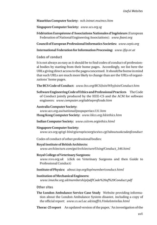 Mauritius Computer Society: ncb.intnet.mu/mcs.htm
Singapore Computer Society: www.scs.org.sg
Fédération Européenne d’Associations Nationales d’Ingénieurs (European
Federation of National Engineering Associations): www.feani.org
Council of European Professional Informatics Societies: www.cepis.org
International Federation for Information Processing: www.ifip.or.at
Codes of conduct
It is not always as easy as it should be to find codes of conduct of profession-
al bodies by starting from their home pages. Accordingly, we list here the
URLs giving direct access to the pages concerned. It should be borne in mind
that such URLs are much more likely to change than are the URLs of organi-
zations’ home pages.
The BCS Code of Conduct: www.bcs.org/BCS/Join/WhyJoin/Conduct.htm
SoftwareEngineeringCodeofEthicsandProfessionalPractices TheCode
of Conduct jointly produced by the IEEE-CS and the ACM for software
engineers: www.computer.org/tab/seprof/code.htm
Australia Computer Society:
www.acs.org.au/national/pospaper/acs131.htm
Hong Kong Computer Society: www.hkcs.org.hk/ethics.htm
Indian Computer Society: www.csitvm.org/ethics.html
Singapore Computer Society:
www.scs.org.sg/cgi-bin/cgiwrap/scsorg/scs/scs.cgi?aboutus&codeofconduct
Codes of conduct of other professional bodies:
Royal Institute of British Architects:
www.architecture.com/go/Architecture/Using/Conduct_346.html
Royal College of Veterinary Surgeons:
www.rcvs.org.uk (click on Veterinary Surgeons and then Guide to
Professional Conduct)
Institute of Physics: about.iop.org/Iop/member/conduct.html
Institution of Mechanical Engineers:
www.imeche.org.uk/membership/pdf/Code%20of%20Conduct.pdf
Other sites
The London Ambulance Service Case Study Website providing informa-
tion about the London Ambulance System disaster, including a copy of
the official report: www.cs.ucl.ac.uk/staff/A.Finkelstein/las.html
Therac-25 report An updated version of the paper, ‘An investigation of the
Useful Websites
xvii
 