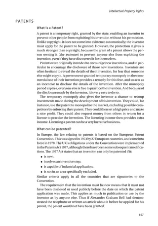 PATENTS
What is a Patent?
A patent is a temporary right, granted by the state, enabling an inventor to
prevent other people from exploiting his invention without his permission.
Unlike copyright, it does not come into existence automatically; the inventor
must apply for the patent to be granted. However, the protection it gives is
much stronger than copyright, because the grant of a patent allows the per-
son owning it (the patentee) to prevent anyone else from exploiting the
invention, even if they have discovered it for themselves.
Patents were originally intended to encourage new inventions, and in par-
ticular to encourage the disclosure of those new inventions. Inventors are
often hesitant to reveal the details of their invention, for fear that someone
else might copy it. A government-granted temporary monopoly on the com-
mercial use of their invention provides a remedy for this fear, and so acts as
an incentive to disclose the details of the invention. After the monopoly
period expires, everyone else is free to practice the invention. And because of
the disclosure made by the inventor, it is very easy to do so.
The temporary monopoly also gives the inventor a chance to recoup
investments made during the development of his invention. They could, for
instance, use the patent to monopolize the market, excluding possible com-
petitors by enforcing their patent. They could then set a high price and make
a nice profit. They could also request money from others in return for a
license to practice the invention. The licensing income then provides extra
income. Licensing a patent can be a very lucrative business.
What can be patented?
In Europe, the law relating to patents is based on the European Patent
Convention.Thiswassignedin1973by27Europeancountries,andcameinto
force in 1978. The UK’s obligations under the Convention were implemented
inthePatentsAct1977,althoughtherehavebeensomesubsequentmodifica-
tions. The 1977 Act states that an invention can only be patented if it:
● is new;
● involves an inventive step;
● is capable of industrial application;
● is not in an area specifically excluded.
Similar criteria apply in all the countries that are signatories to the
Convention.
The requirement that the invention must be new means that it must not
have been disclosed or used publicly before the date on which the patent
application was made. This applies as much to publication or use by the
inventor as by anyone else. Thus if Alexander Graham Bell had demon-
strated the telephone or written an article about it before he applied for his
patent, the patent would not have been granted.
Intellectual Property Rights
167
 