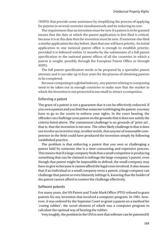 (WIPO) that provide some assistance by simplifying the process of applying
for patents in several countries simultaneously and by reducing its cost.
The requirement that an invention must be new if a patent is to be granted
means that the date at which the patent application is first filed is critical,
because it is at this date that the invention must be new. If someone else filed
asimilarapplicationthedaybefore,thenthatonewillhavepriority.Aninitial
application to one national patent office is enough to establish priority,
provided it is followed within 12 months by the submission of a full patent
specification to the national patent offices of all the countries in which a
patent is sought, possibly through the European Patent Office or through
WIPO.
The full patent specification needs to be prepared by a specialist patent
attorney and it can take up to four years for the process of obtaining patents
to be completed.
Because computing is a global industry, any patents relating to computing
need to be taken out in enough countries to make sure that the market in
which the invention is not protected is too small to attract a competitor.
Enforcing a patent
The grant of a patent is not a guarantee that it can be effectively enforced. If
youownapatentandyoufindthatsomeoneisinfringingthepatent,youmay
have to go to the courts to enforce your rights. In the court hearing, the
offender can challenge your patent on the grounds that it does not satisfy the
criteria listed above. The commonest challenge is on grounds of ‘prior art’,
that is, that the invention is not new. The other likely challenge is that it does
notinvolveaninventivestep,inotherwords,thatanyoneofreasonablecom-
petence in the field could have produced the invention simply by following
established practice.
The problem is that enforcing a patent that you own or challenging a
patent held by someone else is a time-consuming and expensive process.
Thismeansthatifalargecompanyfindsthatasmallcompetitorisproducing
something that can be claimed to infringe the large company’s patent, even
though that patent might be impossible to defend, the small company may
have to give in because it cannot afford the legal costs involved. It also means
that if an individual or a small company owns a patent, a large company can
challenge that patent or even blatantly infringe it, knowing that the holder of
the patent cannot afford to contest the challenge effectively.
Software patents
For many years, the US Patent and Trade Mark Office (PTO) refused to grant
patents for any invention that involved a computer program. In 1981, how-
ever, it was ordered by the Supreme Court to grant a patent on a method for
‘curing rubber’, the novel element of which was a computer program to
calculate the optimal way of heating the rubber.
Veryroughly,thepositionintheUSAisnowthatsoftwarecanbepatentedif:
Intellectual Property Rights
169
 