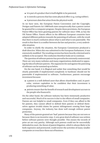 ● it is part of a product that is itself eligible to be patented;
● it controls a process that has some physical effect (e.g. curing rubber);
● it processes data that arises from the physical world.
As we have seen, the European Patent Convention and the Copyright,
Designs and Patents Act 1988 both state unequivocally that a patent cannot
be granted for a computer program. Despite these provisions, the European
Patent Office has been granting patents for software since 1998, as has the
UK Patent Office. Patent offices in the different European countries have
adopted different policies towards the patenting of software, with the result
that there is much confusion about what is and what is not patentable. The
result is that there is a conflict between the law and practice, a very undesir-
able situation.
In order to clarify the situation, the European Commission produced a
draft directive. When this was submitted to the European Parliament, it was
extensively modified. The resulting version has been heavily criticized and is
unlikely to be accepted. The confusion therefore looks set to continue.
The question of software patents has proved to be extremely controversial.
There are very many websites and many organizations dedicated to oppos-
ing the idea of software patents. The arguments for and against the patenting
of software can be summed up as below.
On the one hand, it is illogical and unfair that something that would be
clearly patentable if implemented completely in hardware should not be
patentable if implemented in software. Furthermore, patents encourage
investment because:
● a patent is a well-defined asset that allows shareholders and, in parti-
cular, venture capitalists to be confident that their investment is
producing something of value;
● patents ensure that the benefit of research and development accrues to
the people who financed it.
On the other hand, the software industry has been immensely productive
and successful. Much of its success is due to the efforts of small companies.
Patents are not helpful to small companies. Even if they can afford to file
for patents, they cannot afford to defend their patents or defend them-
selves against invalid claims for patent infringement coming from large
companies. Anyway, the industry has done well enough without patent
protection.
Many of the patents granted are ‘bad’ patents because they are not new or
because there is no inventive step. A very great deal of software was written
before software patents were thought possible. This means the records of
prior art are very patchy. Although such patents could not be successfully
defended in court, the threat of patent litigation, which is always likely to be
both expensive and protracted, could restrict the activities of many smaller
companies or even force them out of business.
Professional Issues in Information Technology
170
 