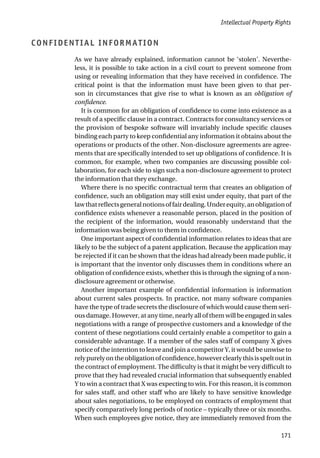 CONFIDENTIAL INFORMATION
As we have already explained, information cannot be ‘stolen’. Neverthe-
less, it is possible to take action in a civil court to prevent someone from
using or revealing information that they have received in confidence. The
critical point is that the information must have been given to that per-
son in circumstances that give rise to what is known as an obligation of
confidence.
It is common for an obligation of confidence to come into existence as a
result of a specific clause in a contract. Contracts for consultancy services or
the provision of bespoke software will invariably include specific clauses
binding each party to keep confidential any information it obtains about the
operations or products of the other. Non-disclosure agreements are agree-
ments that are specifically intended to set up obligations of confidence. It is
common, for example, when two companies are discussing possible col-
laboration, for each side to sign such a non-disclosure agreement to protect
the information that they exchange.
Where there is no specific contractual term that creates an obligation of
confidence, such an obligation may still exist under equity, that part of the
lawthatreflectsgeneralnotionsoffairdealing.Underequity,anobligationof
confidence exists whenever a reasonable person, placed in the position of
the recipient of the information, would reasonably understand that the
information was being given to them in confidence.
One important aspect of confidential information relates to ideas that are
likely to be the subject of a patent application. Because the application may
be rejected if it can be shown that the ideas had already been made public, it
is important that the inventor only discusses them in conditions where an
obligation of confidence exists, whether this is through the signing of a non-
disclosure agreement or otherwise.
Another important example of confidential information is information
about current sales prospects. In practice, not many software companies
have the type of trade secrets the disclosure of which would cause them seri-
ous damage. However, at any time, nearly all of them will be engaged in sales
negotiations with a range of prospective customers and a knowledge of the
content of these negotiations could certainly enable a competitor to gain a
considerable advantage. If a member of the sales staff of company X gives
notice of the intention to leave and join a competitor Y, it would be unwise to
relypurelyontheobligationofconfidence,howeverclearlythisisspeltoutin
the contract of employment. The difficulty is that it might be very difficult to
prove that they had revealed crucial information that subsequently enabled
Y to win a contract that X was expecting to win. For this reason, it is common
for sales staff, and other staff who are likely to have sensitive knowledge
about sales negotiations, to be employed on contracts of employment that
specify comparatively long periods of notice – typically three or six months.
When such employees give notice, they are immediately removed from the
Intellectual Property Rights
171
 