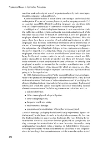 sensitive work and assigned to such important and worthy tasks as reorgan-
izing the company’s technical library.
Confidential information is not at all the same thing as professional skill
and expertise. If, as part of your employment, you learn to programme in Perl
or to design using UML (Unified Modeling Language) you take these skills
with you and you are entitled to use them in your new employment.
An obligation of confidentiality is not absolute. A court may rule that it is in
the public interest that certain confidential information is disclosed. While
this rules out an action for breach of confidence, it does not prevent an
employee who discloses such information from being dismissed. Over the
years, there have been a number of well-publicized instances in which
employees have disclosed confidential information about malpractice on
the part of their employer; they have done this because they felt strongly that
the malpractice – be it illegal price fixing or serious environmental damage –
should be stopped. For a long time there was nothing to protect such
employees, who are often known as ‘whistle blowers’ (see Chapter 10), from
being fired by their employers, often in such circumstances that it was diffi-
cult or impossible for them to get another job. There are, however, many
more instances in which employees have been victimized for drawing their
employer’s attention to matters that the employer would rather not be told
about. The author knows of one instance in which an employee was effec-
tively dismissed for drawing his employer’s attention to a systematic fraud
going on in the organization.
In 1998, Parliament passed the Public Interest Disclosure Act, which pro-
vides some protection for employees in these circumstances. First, the Act
defines what sort of disclosure of information is covered. A ‘qualifying dis-
closure’, that is a disclosure to which the Act applies, means any disclosure of
information which the person making the disclosure reasonably believes
shows that one or more of the following has occurred or is about to occur:
● a criminal offence;
● failure to comply with a legal obligation;
● a miscarriage of justice;
● danger to health and safety;
● environmental damage;
● information showing that any of these has been concealed.
A worker making a qualifying disclosure will only be protected against vic-
timization if the disclosure is made in the right circumstances. In this case,
the disclosure is known as a protected disclosure. The rules defining the cir-
cumstances in which a disclosure become protected are complicated but
they encourage the worker first of all to raise the matter internally – many
employers have produced codes of practice on Public Interest Disclosure,
which specify who the worker should make the disclosure to and the proce-
duresforhandlingit.Inmoreseriouscases,oriftheinternalroutehasproved
Professional Issues in Information Technology
172
 
