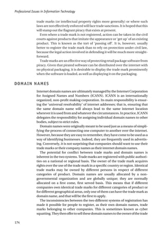 trade marks (or intellectual property rights more generally) or where such
laws are not effectively enforced will face trade sanctions. It is hoped that this
will stamp out the flagrant piracy that exists at present.
Even where a trade mark is not registered, action can be taken in the civil
courts against products that imitate the appearance or ‘get up’ of an existing
product. This is known as the tort of ‘passing off’. It is, however, usually
better to register the trade mark than to rely on protection under civil law,
because the legal action involved in defending it will be much more straight-
forward.
Trademarksareaneffectivewayofprotectingretailpackagesoftwarefrom
piracy. Given that pirated software can be distributed over the internet with
no physical packaging, it is desirable to display the trade mark prominently
when the software is loaded, as well as displaying it on the packaging.
DOMAIN NAMES
Internet domain names are ultimately managed by the Internet Corporation
for Assigned Names and Numbers (ICANN). ICANN is an internationally
organized, non-profit making corporation. Its main responsibility is ensur-
ing the ‘universal resolvability’ of internet addresses; that is, ensuring that
the same domain name will always lead to the same internet location
whereveritisusedfromandwhateverthecircumstances.Inpractice,ICANN
delegates the responsibility for assigning individual domain names to other
bodies, subject to strict rules.
Domain names were originally meant to be used just as a means of simpli-
fying the process of connecting one computer to another over the internet.
However, because they are easy to remember, they have come to be used as a
way of identifying businesses. Indeed, they are frequently used in advertis-
ing. Conversely, it is not surprising that companies should want to use their
trade marks or their company names as their internet domain names.
The potential for conflict between trade marks and domain names is
inherent in the two systems. Trade marks are registered with public authori-
ties on a national or regional basis. The owner of the trade mark acquires
rights over the use of the trade mark in a specific country or region. Identical
trade marks may be owned by different persons in respect of different
categories of product. Domain names are usually allocated by a non-
governmental organization and are globally unique; they are normally
allocated on a first come, first served basis. This means that if different
companies own identical trade marks for different categories of product or
for different geographical areas, only one of them can have the trade mark as
domain name, and that will be the first to apply.
The inconsistencies between the two different systems of registration has
made it possible for people to register, as their own domain names, trade
marks belonging to other companies. This is sometimes known as cyber
squatting.Theythenoffertosellthesedomainnamestotheownerofthetrade
Professional Issues in Information Technology
174
 