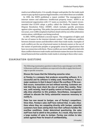 Intellectual Property Rights
175
mark at an inflated price. It is usually cheaper and quicker for the trade mark
ownertopayupthantopursuelegalremedies,evenwhentheseareavailable.
In 1999, the WIPO published a report entitled ‘The management of
internet names and addresses: Intellectual property issues’. WIPO is an
international organization with 177 states as members. The report recom-
mended that ICANN adopt a policy called the Uniform Domain Name
Dispute Resolution Policy (UDRP), which includes specific provisions
against cyber squatting. This policy has proved reasonably effective. Within
twoyears,over3,000complaintshadbeendealtwithbyoneofthearbitration
centres alone, with 80 per cent being resolved.
In 2001, WIPO published a second report, ‘The recognition of rights and
the use of names in the internet domain system’. This addresses conflicts
between domain names and identifiers other than trade marks. Examples of
such conflicts are the use of personal names in domain names or the use of
the names of particular peoples or geographic areas by organizations that
have no connection with them. These conflicts are more difficult to deal with
than conflicts between trade marks and domain names because the interna-
tional framework that underlies trade marks is missing in these other cases.
EXAMINATION QUESTIONS
The following examination question is taken from a special paper set in 2003.
Itillustrateswellhowcandidatesareexpectedtobeabletoapplytheirknowl-
edge to specific scenarios.
Discuss the issues that the following scenarios raise:
a) Parsley is a company that produces accounting software. It is
successful and its software is widely used. Nevertheless, it has a
major weakness in that it doesn’t detect file overflow; if file over-
flow occurs, transactions are lost without warning. Customers are
told that they must check the size of certain files weekly. Peter
was, until recently, head of quality control at Parsley and repeat-
edly drew attention to this problem. Nevertheless, management
refused to allocate the fairly substantial resources necessary to
rectify it.
Peter has now moved to Juniper, one of Parsley’s competitors.
Since then, Parsley’s sales staff have noticed that, in sales situa-
tions where they are competing directly with Juniper, potential
customers have been asking them how their software handles file
overflow conditions. Under determined questioning, the sales
staff have had to admit to the problem. As a result, they have lost
a large number of sales to Juniper. Parsley now wishes to take
action against Peter for breach of confidentiality.
[10 marks]
 