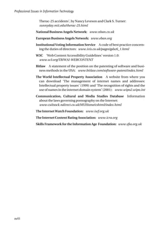 Therac-25 accidents’, by Nancy Leveson and Clark S. Turner:
sunnyday.mit.edu/therac-25.html
National Business Angels Network: www.nban.co.uk
European Business Angels Network: www.eban.org
Institutional Voting Information Service A code of best practice concern-
ing the duties of directors: www.ivis.co.uk/pages/gdsc6_1.html
W3C ‘Web Content Accessibility Guidelines’ version 1.0:
www.w3.org/TR/WAI-WEBCONTENT
Bitlaw A statement of the position on the patenting of software and busi-
ness methods in the USA: www.bitlaw.com/software-patent/index.html
The World Intellectual Property Association A website from where you
can download ‘The management of internet names and addresses:
Intellectual property issues’ (1999) and ‘The recognition of rights and the
use of names in the internet domain system’ (2001): www.wipo2.wipo.int
Communication, Cultural and Media Studies Database Information
about the laws governing pornography on the Internet:
www.cultsock.ndirect.co.uk/MUHome/cshtml/index.html
The Internet Watch Foundation: www.iwf.org.uk
The Internet Content Rating Association: www.icra.org
Skills Framework for the Information Age Foundation: www.sfia.org.uk
Professional Issues in Information Technology
xviii
 