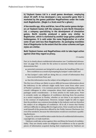 Professional Issues in Information Technology
176
b) Talybont Games Ltd is a small games developer, employing
about 20 staff. It has developed a very successful game that is
marketed by the games publisher MegaPastimes under the trade
mark Boglehunter. (Bogle is a Scots word for a ghost.)
A few months ago, Alice and Brian, two of the senior games design-
ers at Talybont Games left the company to join Borth Simulators
Ltd, a company specializing in the development of simulation
games. Borth recently produced a game very similar to
Boglehunter, which is marketed by another large games publisher
Goldengames. It is sold under the name Boglecatcher at a price
some 30 per cent less than Boglehunter. Its packaging resembles
that of Boglehunter to the extent that the colour schemes and type
styles are similar.
Both Talybont Games and MegaPastimes wish to take legal action
against what they regard as piracy.
[15 marks]
Part (a) is clearly about confidential information (see ‘Confidential informa-
tion’ on page 163). In order for the action to succeed, Parsley will need to
demonstrate that:
● potential customers are being led to ask about the handling of file over-
flow conditions as a result of prompting by Juniper’s sales staff; and
● that Juniper’s sales staff are doing this as a result of information they
have received from Peter; and
● that this information was the subject of an obligation of confidence.
The first two of these are likely to prove difficult because information about
the deficiency in the software might easily have come from other users
of Parsley’s products – it is common practice when purchasing software to
consult colleagues in other companies about their experiences with the
packages under consideration – or from articles in the trade press. Peter
is certainly under an obligation of confidence deriving from his position
as a senior employee in Parsley, whether or not there is an express term
in his contract of employment. However, Juniper might be able to argue
that the problem was common knowledge in the industry and not therefore
the subject of an obligation of confidence. All in all, it seems that Parsley
will have difficulty in taking effective legal action. Peter would not be able to
avail himself of the protection offered by the Public Interest Disclosure Act,
even if he needed it, because the information would not constitute a qualify-
ing disclosure.
Inpart(b),actioncouldbetakenunderthelawofconfidentialinformation,
copyright law, or trade mark law.
Talybont could take action against Alice and Brian for breach of confiden-
tiality. They are clearly under an obligation of confidence so far as specific
pieces of information acquired during their employment by Talybont are
 